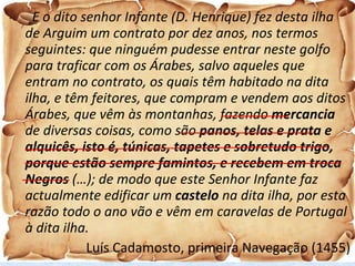 E o dito senhor Infante (D. Henrique) fez desta ilha de Arguim um contrato por dez anos, nos termos seguintes: que ninguém pudesse entrar neste golfo para traficar com os Árabes, salvo aqueles que entram no contrato, os quais têm habitado na dita ilha, e têm feitores, que compram e vendem aos ditos Árabes, que vêm às montanhas, fazendo  mercancia  de diversas coisas, como são  panos, telas e prata e alquicês, isto é, túnicas, tapetes e sobretudo trigo, porque estão sempre famintos, e recebem em troca Negros  (…); de modo que este Senhor Infante faz actualmente edificar um  castelo  na dita ilha, por esta razão todo o ano vão e vêm em caravelas de Portugal à dita ilha. Luís Cadamosto, primeira Navegação (1455) 