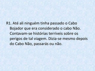 R1. Até ali ninguém tinha passado o Cabo Bojador que era considerado o cabo Não. Contavam-se histórias terríveis sobre os perigos de tal viagem. Dizia-se mesmo depois do Cabo Não, passarás ou não. 