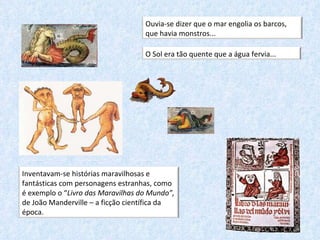 Ouvia-se dizer que o mar engolia os barcos, que havia monstros... O Sol era tão quente que a água fervia...   Inventavam-se histórias maravilhosas e fantásticas com personagens estranhas, como é exemplo o “ Livro das Maravilhas do Mundo”,  de João Manderville – a ficção científica da época.  