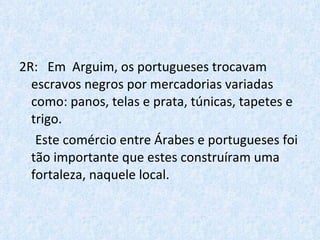 2R:  Em  Arguim, os portugueses trocavam escravos negros por mercadorias variadas  como: panos, telas e prata, túnicas, tapetes e trigo.  Este comércio entre Árabes e portugueses foi tão importante que estes construíram uma fortaleza, naquele local. 