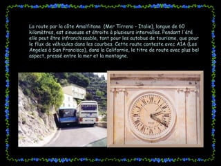 La route par la côte Amalfitana  (Mer Tirreno - Italie), longue de 60 kilomètres, est sinueuse et étroite à plusieurs intervalles. Pendant l'été elle peut être infranchissable, tant pour les autobus de tourisme, que pour le flux de véhicules dans les courbes. Cette route conteste avec A1A (Los Angeles à San Francisco), dans la Californie, le titre de route avec plus bel aspect, pressé entre la mer et la montagne. 