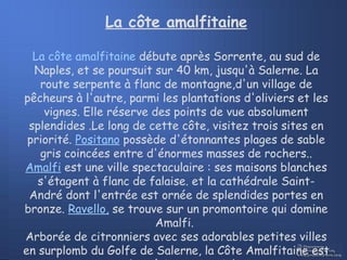 La côte amalfitaine La côte amalfitaine  débute après Sorrente, au sud de Naples, et se poursuit sur 40 km, jusqu'à Salerne. La route serpente à flanc de montagne,d'un village de pêcheurs à l'autre, parmi les plantations d'oliviers et les vignes. Elle réserve des points de vue absolument splendides .Le long de cette côte, visitez trois sites en priorité.  Positano  possède d'étonnantes plages de sable gris coincées entre d'énormes masses de rochers..  Amalfi  est une ville spectaculaire : ses maisons blanches s'étagent à flanc de falaise. et la cathédrale Saint-André dont l'entrée est ornée de splendides portes en bronze.  Ravello,  se trouve sur un promontoire qui domine Amalfi.  Arborée de citronniers avec ses adorables petites villes en surplomb du Golfe de Salerne, la Côte Amalfitaine est une superbe région entre ciel et mer 