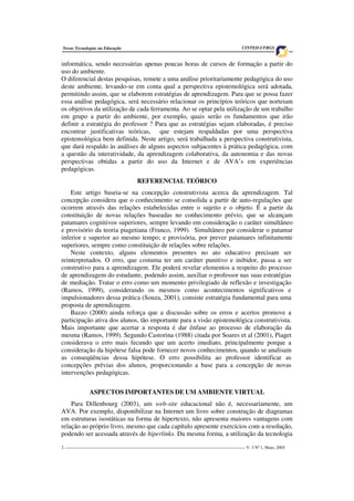 2 ___________________________________________________________________________________ V. 3 Nº 1, Maio, 2005
Novas Tecnologias na Educação CINTED-UFRGS
informática, sendo necessárias apenas poucas horas de cursos de formação a partir do
uso do ambiente.
O diferencial destas pesquisas, remete a uma análise prioritariamente pedagógica do uso
deste ambiente, levando-se em conta qual a perspectiva epistemológica será adotada,
permitindo assim, que se elaborem estratégias de aprendizagem. Para que se possa fazer
essa análise pedagógica, será necessário relacionar os princípios teóricos que norteiam
os objetivos da utilização de cada ferramenta. Ao se optar pela utilização de um trabalho
em grupo a partir do ambiente, por exemplo, quais serão os fundamentos que irão
definir a estratégia do professor ? Para que as estratégias sejam elaboradas, é preciso
encontrar justificativas teóricas, que estejam respaldadas por uma perspectiva
epistemológica bem definida. Neste artigo, será trabalhada a perspectiva construtivista,
que dará respaldo às análises de alguns aspectos subjacentes à prática pedagógica, com
a questão da interatividade, da aprendizagem colaborativa, da autonomia e das novas
perspectivas obtidas a partir do uso da Internet e de AVA’s em experiências
pedagógicas.
REFERENCIAL TEÓRICO
Este artigo baseia-se na concepção construtivista acerca da aprendizagem. Tal
concepção considera que o conhecimento se consolida a partir de auto-regulações que
ocorrem através das relações estabelecidas entre o sujeito e o objeto. É a partir da
constituição de novas relações baseadas no conhecimento prévio, que se alcançam
patamares cognitivos superiores, sempre levando em consideração o caráter simultâneo
e provisório da teoria piagetiana (Franco, 1999). Simultâneo por considerar o patamar
inferior e superior ao mesmo tempo; e provisória, por prever patamares infinitamente
superiores, sempre como constituição de relações sobre relações.
Neste contexto, alguns elementos presentes no ato educativo precisam ser
reinterpretados. O erro, que costuma ter um caráter punitivo e inibidor, passa a ser
construtivo para a aprendizagem. Ele poderá revelar elementos a respeito do processo
de aprendizagem do estudante, podendo assim, auxiliar o professor nas suas estratégias
de mediação. Tratar o erro como um momento privilegiado de reflexão e investigação
(Ramos, 1999), considerando os mesmos como acontecimentos significativos e
impulsionadores dessa prática (Souza, 2001), consiste estratégia fundamental para uma
proposta de aprendizagem.
Bazzo (2000) ainda reforça que a discussão sobre os erros e acertos promove a
participação ativa dos alunos, tão importante para a visão epistemológica construtivista.
Mais importante que acertar a resposta é dar ênfase ao processo de elaboração da
mesma (Ramos, 1999). Segundo Castorina (1988) citada por Soares et al (2001), Piaget
considerava o erro mais fecundo que um acerto imediato, principalmente porque a
consideração da hipótese falsa pode fornecer novos conhecimentos, quando se analisam
as conseqüências dessa hipótese. O erro possibilita ao professor identificar as
concepções prévias dos alunos, proporcionando a base para a concepção de novas
intervenções pedagógicas.
ASPECTOS IMPORTANTES DE UM AMBIENTE VIRTUAL
Para Dillenbourg (2003), um web-site educacional não é, necessariamente, um
AVA. Por exemplo, disponibilizar na Internet um livro sobre construção de diagramas
em estruturas isostáticas na forma de hipertexto, não apresenta maiores vantagens com
relação ao próprio livro, mesmo que cada capítulo apresente exercícios com a resolução,
podendo ser acessada através de hiperlinks. Da mesma forma, a utilização da tecnologia
 