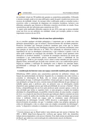 V. 3 Nº 1, Maio, 2005 3
Novas Tecnologias na EducaçãoCINTED-UFRGS
da realidade virtual em 3D também não garante as caraterísticas pretendidas. Utilizando
o mesmo exemplo, pode-se ter uma edificação a partir da qual o usuário tem acesso com
recursos da realidade virtual. Ao navegar sobre a edificação, pode-se consultar teoria e
exercícios sobre a construção de diagramas em estruturas isostáticas, inclusive com
diferentes animações que ilustrem os diferentes conceitos envolvidos no estudo. Essas
características não são suficientes para caraterizar um AVA.
A seguir serão analisados diferentes aspectos de um AVA, para que se possa entender
como um livro ou um ambiente em realidade virtual, por exemplo, podem se tornar
importantes recursos de um AVA.
.
Definição clara de uma base epistemológica
Ao se conceber qualquer atividade pedagógica, é importante que se tenha uma clara
definição epistemológica, que irá nortear o desenvolvimento das atividades propostas.
Promover atividades que forneçam feedbacks imediatos para evitar que os alunos
cometam erros, caracteriza uma abordagem empirista, pois funciona usualmente como
uma punição ao aluno (Oliveira et al, 2001). Foi salientada no referencial teórico a
importância do erro na abordagem construtivista, o que evidencia o quanto o erro do
aluno pode contribuir na concepção das atividades. Os autores acima apontam como
alternativa ao feedback imediato, “a inclusão de estratégias interativas de ensino que
considerem o seu conhecimento prévio, aumentando assim a viabilidade de sua
aprendizagem”. Pode-se, por exemplo, levar o aluno a tentar entender por que resolveu
daquela forma, mostrando que ela pode estar coerente com o seu conhecimento prévio.
Sugere-se, também, a utilização de simulações com o objetivo de antecipar dados,
possibilitando a utilização de conceitos inerentes àquele conteúdo em situações
diferentes.
A consideração da Internet como um espaço construído também pelos estudantes
Dillenbourg (2003) salienta uma característica particular de ambientes virtuais, em
função das particularidades da Internet. Segundo ele, os estudantes não estão restritos a
consultar as informações da Rede, eles se tornam produtores da informação,
participantes do jogo. A utilização de portfólios virtuais para que os alunos registrem as
suas produções ao longo do curso, consiste numa atividade diferente do que entregar um
trabalho apenas para o professor, pois, no primeiro caso, as informações estarão
disponíveis para qualquer pessoa que tenha possibilidade de acessar a Internet1
. Dessa
forma, a disponibilização de um livro pelo professor pode consistir apenas o início de
uma atividade que inclua os seguintes itens: a) uma pesquisa a respeito da temática
abordada; b) a disponibilização, no portfólio virtual do aluno, de uma resenha a respeito
do livro; c) a criação de uma lista de discussão que tenha por objetivo construir um texto
coletivo a partir da análise das resenhas dos colegas; d) outras atividades que possam
tornar o ambiente virtual um espaço onde os estudantes sejam efetivamente
protagonistas da informação. Loiselle (2002) descreve a participação do aluno no
desenvolvimento do produto, em que “o estudante conduz suas próprias operações de
coleta de informações e não se coloca como um simples consumidor da informação”,
assim, “o dispositivo estimula os estudantes a desenvolverem um conteúdo próprio”. A
1
Convém destacar que no Brasil ainda é uma minoria que tem acesso à Internet. Em
2001 o IBGE (http://www.ibge.gov.br) verificou que apenas 8,6% dos domicílios
tinham microcomputadores com acesso à Internet. Esse dado retrata um problema social
do Brasil, que relativiza a universalização do conhecimento através da Internet.
 