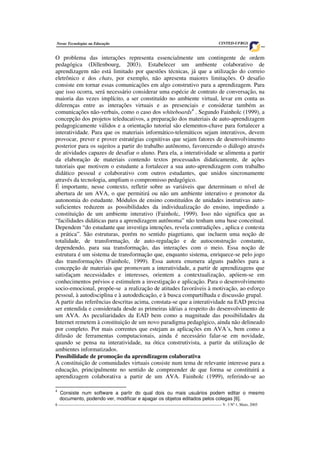 6 ___________________________________________________________________________________ V. 3 Nº 1, Maio, 2005
Novas Tecnologias na Educação CINTED-UFRGS
O problema das interações representa essencialmente um contingente de ordem
pedagógica (Dillenbourg, 2003). Estabelecer um ambiente colaborativo de
aprendizagem não está limitado por questões técnicas, já que a utilização do correio
eletrônico e dos chats, por exemplo, não apresenta maiores limitações. O desafio
consiste em tornar essas comunicações em algo construtivo para a aprendizagem. Para
que isso ocorra, será necessário considerar uma espécie de contrato de conversação, na
maioria das vezes implícito, a ser constituído no ambiente virtual, levar em conta as
diferenças entre as interações virtuais e as presenciais e considerar também as
comunicações não-verbais, como o caso dos whiteboards4
. Segundo Fainholc (1999), a
concepção dos projetos teleducativos, a preparação dos materiais de auto-aprendizagem
pedagogicamente válidos e a orientação tutorial são elementos-chave para fortalecer a
interatividade. Para que os materiais informático-telemáticos sejam interativos, devem
provocar, prever e prover estratégias cognitivas que sejam fatores de desenvolvimento
posterior para os sujeitos a partir do trabalho autônomo, favorecendo o diálogo através
de atividades capazes de desafiar o aluno. Para ela, a interatividade se alimenta a partir
da elaboração de materiais contendo textos processados didaticamente, de ações
tutoriais que motivem o estudante a fortalecer a sua auto-aprendizagem com trabalho
didático pessoal e colaborativo com outros estudantes, que unidos sincronamente
através da tecnologia, ampliam o compromisso pedagógico.
É importante, nesse contexto, refletir sobre as variáveis que determinam o nível de
abertura de um AVA, o que permitirá ou não um ambiente interativo e promotor da
autonomia do estudante. Módulos de ensino constituídos de unidades instrutivas auto-
suficientes reduzem as possibilidades da individualização do ensino, impedindo a
constituição de um ambiente interativo (Fainholc, 1999). Isso não significa que as
“facilidades didáticas para a aprendizagem autônoma” não tenham uma base conceitual.
Dependem “do estudante que investiga intenções, revela contradições , aplica e contesta
a prática”. São estruturas, porém no sentido piagetiano, que incluem uma noção de
totalidade, de transformação, de auto-regulação e de autoconstrução constante,
dependendo, para sua transformação, das interações com o meio. Essa noção de
estrutura é um sistema de transformação que, enquanto sistema, enriquece-se pelo jogo
das transformações (Fainholc, 1999). Essa autora enumera alguns padrões para a
concepção de materiais que promovam a interatividade, a partir de aprendizagens que
satisfaçam necessidades e interesses, orientem a contextualização, apóiem-se em
conhecimentos prévios e estimulem a investigação e aplicação. Para o desenvolvimento
socio-emocional, propõe-se a realização de atitudes favoráveis à motivação, ao esforço
pessoal, à autodisciplina e à autodedicação, e à busca compartilhada e discussão grupal.
A partir das referências descritas acima, constata-se que a interatividade na EAD precisa
ser entendida e considerada desde as primeiras idéias a respeito do desenvolvimento de
um AVA. As peculiaridades da EAD bem como a magnitude das possibilidades da
Internet remetem à constituição de um novo paradigma pedagógico, ainda não delineado
por completo. Por mais correntes que estejam as aplicações em AVA´s, bem como a
difusão de ferramentas computacionais, ainda é necessário falar-se em novidade,
quando se pensa na interatividade, na ótica construtivista, a partir da utilização de
ambientes informatizados.
Possibilidade de promoção da aprendizagem colaborativa
A constituição de comunidades virtuais consiste num tema de relevante interesse para a
educação, principalmente no sentido de compreender de que forma se constituirá a
aprendizagem colaborativa a partir de um AVA. Fainholc (1999), referindo-se ao
4
Consiste num software a partir do qual dois ou mais usuários podem editar o mesmo
documento, podendo ver, modificar e apagar os objetos editados pelos colegas [6].
 