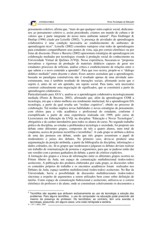 V. 3 Nº 1, Maio, 2005 7
Novas Tecnologias na EducaçãoCINTED-UFRGS
pensamento coletivo, afirma que, “mais do que qualquer outra espécie social, dedicamo-
nos ao pensamento coletivo e, assim procedendo, criamos um mundo de cultura e de
valores que é parte integrante do nosso meio ambiente natural”. Para Grabinger &
Dunlap (1996) citado por Loiselle (2002), “a presença de atividades de aprendizagem
colaborativa é uma condição necessária ao estabelecimento de ambientes de
aprendizagem ricos”. Loiselle (2002) considera vantajoso criar redes de aprendizagens
para estudantes compartilharem seus pontos de vista, seja por correio eletrônico ou por
listas de discussão. Flores e Becerra (2002) apresentam estratégias de aprendizagem em
colaboração mediadas por tecnologias visando à produção social do conhecimento na
Universidade Virtual de Quilmes (UVQ). Nessa experiência, buscaram-se “propostas
inovadoras e rigorosas de produção de materiais didáticos capazes de gerar nos
estudantes processos de reflexão, análise crítica e estabelecimento de relações entre o
que sabem e o novo conteúdo a aprender”. Para que isso ocorra, propõe-se o “diálogo
didático mediado” entre docente e aluno. Esses autores assinalam que a aprendizagem,
baseada no paradigma construtivista não é resultado apenas de uma atividade auto-
estruturante, mas é também resultado de interações sociais, afirmando assim que o
sujeito é, antes de ser um aprendiz, um sujeito social. Para tanto, será necessário
construir culturalmente uma negociação de significados, que se constituirá a partir da
aprendizagem colaborativa.
Particularizando para AVA’s, analisa-se a aprendizagem colaborativa tecnologicamente
mediada (Flores & Becerra, 2002), afirmando que, além da aprendizagem COM a
tecnologia, em que o aluno melhora seu rendimento intelectual, há a aprendizagem DA
tecnologia, a partir da qual resulta um “resíduo cognitivo”, obtido no processo de
colaboração. Tal resíduo implica novas habilidades e novas estratégias de pensamento,
com efeitos para a vida acadêmica e profissional do estudante, conforme é
exemplificado a partir de uma experiência realizada em 1999, pelo curso de
Licenciatura em Educação da UVQ, na disciplina “Educação e Novas Tecnologias”,
obrigatória e de caráter introdutório para todos os alunos do curso. No segundo trabalho
prático da disciplina, ao estudar a problemática tecnologia e sociedade, foi proposto um
debate entre diferentes grupos, compostos de três a quatro alunos, num total de
cinqüenta, acerca de posturas tecnófilas e tecnófobas5
. A cada grupo se atribuiu a defesa
de uma das posturas em debate, sendo que três grupos assumiram o papel de
moderadores e juízes dos debates. No primeiro caso, devia-se produzir uma
argumentação da posição atribuída, a partir da bibliografia da disciplina, informações e
dados coletados, etc. Já os grupos que moderaram e julgaram os debates deviam realizar
um trabalho de sistematização de posturas e argumentos, para que se pudesse então dar
um veredito com a postura ganhadora do debate, a partir de critérios explícitos.
A formação dos grupos e a troca de informações entre os diferentes grupos ocorreu no
Fórum Aberto da Aula, um espaço de comunicação multidirecional (todos-todos)
assíncrono. A publicação dos produtos elaborados por cada grupo, as discussões sobre
os conteúdos próprios do trabalho e os encontros acadêmicos foram realizados nos
Debates da Aula, espaço também multidirecional (todos-todos) assíncrono. No Bar da
Universidade, havia a possibilidade de discussões multidirecionais (todos-todos)
síncronas a respeito de argumentos a serem utilizados bem como sobre definição de
tarefas. Como espaço de comunicação bidirecional e assíncrono, utilizava-se o correio
eletrônico do professor e do aluno, onde se construíram coletivamente os documentos a
5
Tecnófilos são aqueles que atribuem exclusivamente ao uso da tecnologia a solução dos
problemas. Para alguns tecnófilos, o uso do computador na educação pode prescindir até
mesmo da presença do professor. Os tecnófobos, ao contrário, têm uma aversão à
tecnologia, possuindo, em alguns casos, uma visão retrógrada e sectária.
 