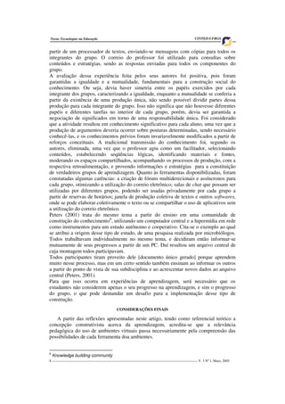 8 ___________________________________________________________________________________ V. 3 Nº 1, Maio, 2005
Novas Tecnologias na Educação CINTED-UFRGS
partir de um processador de textos, enviando-se mensagens com cópias para todos os
integrantes do grupo. O correio do professor foi utilizado para consultas sobre
conteúdos e estratégias, sendo as respostas enviadas para todos os componentes do
grupo.
A avaliação dessa experiência feita pelos seus autores foi positiva, pois foram
garantidas a igualdade e a mutualidade, fundamentais para a construção social do
conhecimento. Ou seja, devia haver simetria entre os papéis exercidos por cada
integrante dos grupos, caracterizando a igualdade, enquanto a mutualidade se conferia a
partir da existência de uma produção única, não sendo possível dividir partes dessa
produção para cada integrante do grupo. Isso não significa que não houvesse diferentes
papéis e diferentes tarefas no interior de cada grupo, porém, devia ser garantida a
negociação de significados em torno de uma responsabilidade única. Foi considerado
que a atividade resultou em conhecimento significativo para cada aluno, uma vez que a
produção de argumentos deveria ocorrer sobre posturas determinadas, sendo necessário
conhecê-las, e os conhecimentos prévios foram invariavelmente modificados a partir de
reforços conceituais. A tradicional transmissão do conhecimento foi, segundo os
autores, eliminada, uma vez que o professor agiu como um facilitador, selecionando
conteúdos, estabelecendo seqüências lógicas, identificando materiais e fontes,
moderando os espaços compartilhados, acompanhando os processos de produção, com a
respectiva retroalimentação, e provendo informações e estratégias para a constituição
de verdadeiros grupos de aprendizagem. Quanto às ferramentas disponibilizadas, foram
constatadas algumas carências: a criação de fóruns multiderecionais e assíncronos para
cada grupo, otimizando a utilização do correio eletrônico; salas de chat que possam ser
utilizadas por diferentes grupos, podendo ser usadas privadamente por cada grupo a
partir de reservas de horários; janela de produção coletiva de textos e outros softwares,
onde se pode elaborar coletivamente o texto ou se compartilhar o uso de aplicativos sem
a utilização do correio eletrônico.
Peters (2001) trata do mesmo tema a partir do ensino em uma comunidade de
construção do conhecimento6
, utilizando um computador central e a hipermídia em rede
como instrumentos para um estudo autônomo e cooperativo. Cita-se o exemplo ao qual
se atribui a origem desse tipo de estudo, de uma pesquisa realizada por microbiólogos.
Todos trabalhavam individualmente no mesmo tema, e decidiram então informar-se
mutuamente de seus progressos a partir de um PC. Daí resultou um arquivo central de
cuja montagem todos participavam.
Todos participantes tiram proveito dele [documento único gerado] porque aprendem
muito nesse processo, mas em um certo sentido também ensinam ao informar os outros
a partir do ponto de vista de sua subdisciplina e ao acrescentar novos dados ao arquivo
central (Peters, 2001).
Para que isso ocorra em experiências de aprendizagem, será necessário que os
estudantes não considerem apenas o seu progresso na aprendizagem, e sim o progresso
do grupo, o que pode demandar um desafio para a implementação desse tipo de
construção.
CONSIDERAÇÕES FINAIS
A partir das reflexões apresentadas neste artigo, tendo como referencial teórico a
concepção construtivista acerca da aprendizagem, acredita-se que a relevância
pedagógica do uso de ambientes virtuais passa necessariamente pela compreensão das
possibilidades de cada ferramenta doa ambientes.
6
Knowledge building community
 