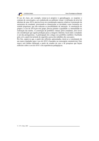 V. 3 Nº 1, Maio, 2005 9
Novas Tecnologias na EducaçãoCINTED-UFRGS
O uso de chats, por exemplo, tornar-se-á propício à aprendizagem, se respeitar o
contrato de conversação a ser estabelecido na ambiente virtual. A definição do nível de
abertura de uma AVA, precisa levar em consideração aspectos relativos à promoção da
autonomia do estudante, procurando-se dimensionar as atividades como estruturas no
sentido piagetiano, que não reduzam as possibilidades de interação. A constituição de
grupos e o uso do AVA por este grupo, precisa garantir a igualdade e a mutualidade na
realização das tarefas. A construção de portfólios virtuais pelos estudantes, deve levar
em consideração que aquela produção passa a integral a Internet, local onde o estudante
é um doa protagonistas. A participação dos colegas nos portfólios também é facilitada
pela web, a partir da inclusão de sugestões acerca dos trabalhos dos seus pares.
Por fim, sugere-se que, a partir das reflexões apresentadas, inicie-se a constituição de
um marco regulador para o uso de AVA’s baseados na conscepção construtivista. Este
marco será melhor delineado a partir de estudos de caso e de pesquisas que façam
reflexões sobro o uso de AVA’s em experiências pedagógicas.
 