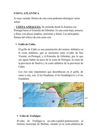 COSTA ATLÁNTICA
Es muy variada. Dentro de esta costa podemos distinguir varias
zonas:
- COSTA ANDALUZA. Se extiende desde la frontera con
Portugal hasta el Estrecho de Gibraltar. Es una costa baja, arenosa
y llana, con playas amplias, marismas y dunas. Las principales
formas del relieve de esta costa son:
 Golfo de Cádiz.
El golfo de Cádiz es una penetración del océano Atlántico en
la costa andaluza, que se encuentra entre el cabo de San
Vicente, en Portugal, y el Estrecho de Gibraltar, por lo que
sus aguas bañan un poco de la costa de Portugal, la costa de
la provincia de Huelva y la costa atlántica de la provincia de
Cádiz.
Los ríos más importantes que desembocan en el golfo, de
oeste a este, son: el río Guadiana, el río Guadalquivir y el río
Guadalete.
 Cabo de Trafalgar.
El cabo de Trafalgar es un cabo español perteneciente al
término municipal de Barbate, situado en la costa atlántica de
 