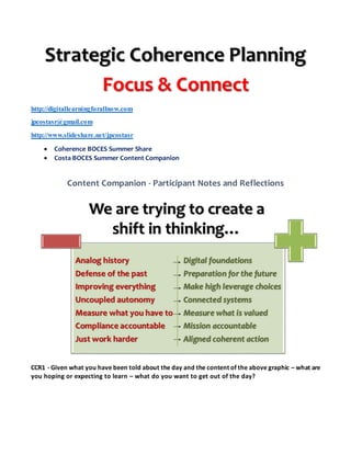 Strategic Coherence Planning
Focus & Connect
http://digitallearningforallnow.com
jpcostasr@gmail.com
http://www.slideshare.net/jpcostasr
 Coherence BOCES Summer Share
 Costa BOCES Summer Content Companion
Content Companion - Participant Notes and Reflections
CCR1 - Given what you have been told about the day and the content of the above graphic – what are
you hoping or expecting to learn – what do you want to get out of the day?
 