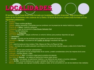 LOCALIDADES
El territorio de la Costa Brava está formado por localidades del Alto Ampurdán, Bajo Ampurdán y
parte de las localidades más costeras de La Selva. El litoral de la zona costera está formado por las
siguientes poblaciones:
























Portbou
Colera - Playa nudista del Borró
Llansá - playas pequeñas y tranquilas que se combinan con la presencia de restos históricos megalíticos
Puerto de la Selva - tradición pesquera
Cadaqués – aquí se encuentra la Casa Museo Salvador Dalí
Rosas - 18.000 habitantes
Castellón de Ampurias
San Pedro Pescador - playas conforman un entorno idóneo para practicar deportes de agua
La Armentera
La Escala - onocido por las anchoas que se pescan y se comen en la zona
Torroella de Montgrí - la presencia del Castillo de Montgrí inacabado del siglo XIV
Estartit
Pals - está formada por tres núcleos: Pals, Masos de Pals y la Playa de Pals
Bagur - se trata de un pueblo pescador que dispone de unas de las mejores playas y calas de la Costa Brava
Palafrugell
Montrás – bueno para practicar submarinismo
Palamós - las gambas son las protagonistas de la cocina, y están consideradas cómo las mejores de la zona
Calonge – bonitas playas y calas
Castillo-Playa de Aro - un entorno ideal para la práctica de deporte
San Felíu de Guixols – se celebra el festival de música cada verano
Tosa de Mar - sus playas, su patrimonio histórico, y su oferta de ocio atraen a muchos visitantes
Lloret de Mar - la zona destaca por su gran variedad de oferta en ocio nocturno
Blanes - su paisaje, que agrupa montañas, playas y calas, le ha convertido en uno de los destinos más visitados

 