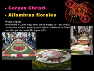 • Cor pus Christi 
- Alfombr as flor ales
=fiesta religiosa
=se celebra el 22 de mayo en el casco antiguo de Tosa de Mar
Los vecinos instalan altares y adornan con alfombras de flores
las calles por donde desfila la procesión.

 