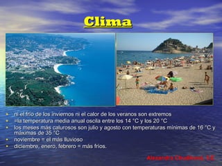 Clima

•
•
•
•
•

ni el frío de los inviernos ni el calor de los veranos son extremos
=la temperatura media anual oscila entre los 14 °C y los 20 °C
los meses más calurosos son julio y agosto con temperaturas mínimas de 16 °C y
máximas de 35 °C
noviembre = el más lluvioso
diciembre, enero, febrero = más fríos.
Alexandra Chudíková, 5.E

 