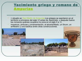 Yacimiento grie go y romano de 
Ampurias




= situado en San Martín de Ampurias.Los griegos se asentaron en el
territorio a principios del siglo VI antes de Jesucristo, y después fueron
los romanos quienes ocuparon la zona en el siglo II a. C.
mosaicos, pinturas y ornamentación, el alcantarillado, un fórum, un
anfiteatro y una basílica entre otras construcciones.

 