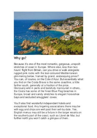 Why go?
Because it’s one of the most romantic, gorgeous, unspoilt
stretches of coast in Europe. Where else, less than two
hours’ flight from Britain, can you drive or walk alongside
rugged pink rocks with the teal-coloured Mediterranean
glimmering below, framed by grand, arabesquing pines?
You can, of course, on the Cote d’Azur. But essentially what
you find on the Costa Brava is the same coastline, a little
farther south, generally at a fraction of the price.
Gloriously wild in parts and tastefully manicured in others,
the Costa has some of the finest Blue Flag beaches in
Europe, broad and sandy stretches to elegant horseshoe
bays and secluded smugglers’ coves.
You’ll also find wonderful independent hotels and
exceptional food. Any lingering associations there may be
with egg and chips are well past their sell-by date. Yes,
English menus may still be a fixture in the larger resorts on
the southerly part of the coast, such as Lloret de Mar, but
further north you won’t catch a glimpse of them.
 