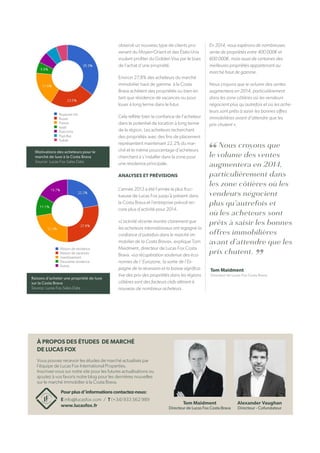 Alexander Vaughan
Directeur - Cofundateur
Tom Maidment
Directeur de Lucas Fox Costa Brava
Tom Maidment
Directeur de Lucas Fox Costa Brava
Raisons d’acheter une propriété de luxe
sur la Costa Brava
Source: Lucas Fox Sales Data
observé un nouveau type de clients pro-
venant du Moyen-Orient et des États-Unis
voulant profiter du Golden Visa par le biais
de l’achat d’une propriété.
Environ 27,8% des acheteurs du marché
immobilier haut de gamme à la Costa
Brava achètent des propriétés ou bien en
tant que résidence de vacances ou pour
louer à long terme dans le futur.
Cela reflète bien la confiance de l’acheteur
dans le potentiel de location à long terme
de la région. Les acheteurs recherchant
des propriétés avec des fins de placement
représentent maintenant 22,2% du mar-
ché et le même pourcentage d’acheteurs
cherchent à s’installer dans la zone pour
une résidence principale.
ANALYSES ET PRÉVISIONS
L’année 2013 a été l’année la plus fruc-
tueuse de Lucas Fox jusqu’à présent dans
la Costa Brava et l’entreprise prévoit en-
core plus d’activité pour 2014.
«L’activité récente montre clairement que
les acheteurs internationaux ont regagné la
confiance d’autrefois dans le marché im-
mobilier de la Costa Brava», explique Tom
Maidment, directeur de Lucas Fox Costa
Brava. «La récupération soutenue des éco-
nomies de l’ Eurozone, la sortie de l’Es-
pagne de la récession et la baisse significa-
tive des prix des propriétés dans les régions
côtières sont des facteurs clefs attirant à
nouveau de nombreux acheteurs .
En 2014, nous espérons de nombreuses
vente de propriétés entre 400 000€ et
600 000€, mais aussi de certaines des
meilleures propriétés appartenant au
marché haut de gamme.
Nous croyons que le volume des ventes
augmentera en 2014, particulièrement
dans les zone côtières où les vendeurs
négocient plus qu’autrefois et où les ache-
teurs sont prêts à saisir les bonnes offres
immobilières avant d’attendre que les
prix chutent ».
Nous croyons que
le volume des ventes
augmentera en 2014,
particulièrement dans
les zone côtières où les
vendeurs négocient
plus qu’autrefois et
où les acheteurs sont
prêts à saisir les bonnes
offres immobilières
avant d’attendre que les
prix chutent.
Pourplusd’informationscontactez-nous:
E info@lucasfox.com / T (+34) 933 562 989
www.lucasfox.fr
À PROPOS DES ÉTUDES DE MARCHÉ
DE LUCAS FOX
Vous pouvez recevoir les études de marché actualisés par
l’équipe de Lucas Fox International Properties.
Inscrivez-vous sur notre site pour les futures actualisations ou
ajoutez à vos favoris notre blog pour les dernières nouvelles
sur le marché immobilier à la Costa Brava.
Motivations des acheteurs pour le
marché de luxe à la Costa Brava
Source: Lucas Fox Sales Data
Royaume-Uni
Russie
France
Israël
États-Unis
Pays-Bas
Suède
Maison de résidence
Maison de vacances
investissement
Deuxième résidence
Autres
 