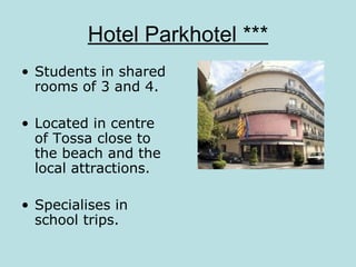 Hotel Parkhotel ***
• Students in shared
  rooms of 3 and 4.

• Located in centre
  of Tossa close to
  the beach and the
  local attractions.

• Specialises in
  school trips.
 