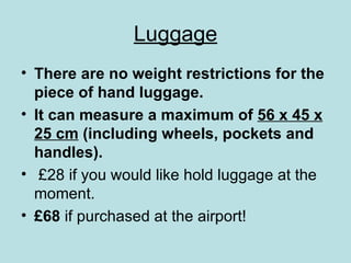Luggage
• There are no weight restrictions for the
  piece of hand luggage.
• It can measure a maximum of 56 x 45 x
  25 cm (including wheels, pockets and
  handles).
• £28 if you would like hold luggage at the
  moment.
• £68 if purchased at the airport!
 