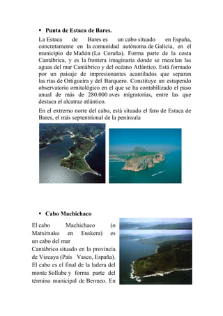 Punta de Estaca de Bares.
La Estaca de Bares es un cabo situado en España,
concretamente en la comunidad autónoma de Galicia, en el
municipio de Mañón (La Coruña). Forma parte de la costa
Cantábrica, y es la frontera imaginaria donde se mezclan las
aguas del mar Cantábrico y del océano Atlántico. Está formado
por un paisaje de impresionantes acantilados que separan
las rías de Ortigueira y del Barquero. Constituye un estupendo
observatorio ornitológico en el que se ha contabilizado el paso
anual de más de 280.000 aves migratorias, entre las que
destaca el alcatraz atlántico.
En el extremo norte del cabo, está situado el faro de Estaca de
Bares, el más septentrional de la península
 Cabo Machichaco
El cabo Machichaco (o
Matxitxako en Euskera) es
un cabo del mar
Cantábrico situado en la provincia
de Vizcaya (País Vasco, España).
El cabo es el final de la ladera del
monte Sollube y forma parte del
término municipal de Bermeo. En
 