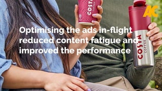9
Optimising the ads in-flight
reduced content fatigue and
improved the performance