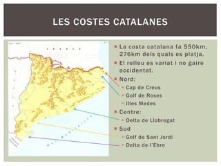  La costa catalana fa 550km,
276km dels quals es platja.
 El relleu es variat i no gaire
accidentat.
 Nord:
 Cap de Creus
 Golf de Roses
 Illes Medes
 Centre:
 Delta de Llobregat
 Sud
 Golf de Sant Jordi
 Delta de l’Ebre
LES COSTES CATALANES
 