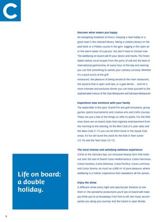 Discover what makes you happy.
                     An energising breakfast al fresco. Enjoying a new hobby or a
                     good read in the onboard library. Taking a cookery lesson on the
                     pool deck or a Pilates course in the gym. Jogging in the open air
                     or the warm water of a jacuzzi. You don’t have to choose now.
                     The wellbeing on board will fit your desire and needs. The finest
                     Italian dishes, local recipes from the ports of call and the best of
                     international gastronomy. At every hour of the day and evening
                     you can find something to satisfy your culinary curiosity. Whether
                     it’s a quick lunch at the grill
                     restaurant, the pleasure of being served at the main restaurant,
                     the pizzeria that is open until late, or a gala dinner… And for a
                     more intimate and exclusive dinner you can treat yourself to the
                     sophisticated menus of the Club Restaurant and Samsara Restaurant.


                     Experience new emotions with your family.
                     The waterslide in the pool. Grand Prix and golf simulators, group
                     games, sports tournaments and creative arts and crafts courses.
                     These are just a few of the things on offer to adults. For the little
                     ones there are on-board clubs that organise entertainment from
                     the morning to the evening. At the Mini Club (3-6 year olds) and
                     the Maxi Club (7-11) you can let them loose in the Squok Club
                     areas. It’s fun all round the clock for the kids in Teen Junior
                     (12-14) and the Teen Club (15-17).


                     The most intense and satisfying wellness experience.	
                     Come to the Samsara Spa, our exclusive beauty farm that looks
                     out over the sea on board Costa neoRomantica, Costa Fascinosa,
                     Costa Favolosa, Costa Deliziosa, Costa Pacifica, Costa Luminosa
                     and Costa Serena. As much as 6,000 m² of pure pleasure, where

    Life on board:   wellbeing is a holistic experience that reawakens all the senses.



    a double         Enjoy the show.	


    holiday.
                     A different show every night and spectacular theatres to see
                     them in: the wonderful productions you’ll see on board will make
                     you think you’re on Broadway. From fore to aft, live music accom-
                     panies you along your journey. And the Casino is open till late.




8
 