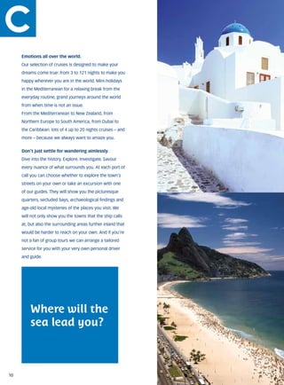 Emotions all over the world.
     Our selection of cruises is designed to make your
     dreams come true: from 3 to 121 nights to make you
     happy wherever you are in the world. Mini-holidays
     in the Mediterranean for a relaxing break from the
     everyday routine, grand journeys around the world
     from when time is not an issue.
     From the Mediterranean to New Zealand, from
     Northern Europe to South America, from Dubai to
     the Caribbean: lots of 4 up to 20 nights cruises – and
     more – because we always want to amaze you.


     Don’t just settle for wandering aimlessly.
     Dive into the history. Explore. Investigate. Savour
     every nuance of what surrounds you. At each port of
     call you can choose whether to explore the town’s
     streets on your own or take an excursion with one
     of our guides. They will show you the picturesque
     quarters, secluded bays, archaeological findings and
     age-old local mysteries of the places you visit. We
     will not only show you the towns that the ship calls
     at, but also the surrounding areas further inland that
     would be harder to reach on your own. And if you’re
     not a fan of group tours we can arrange a tailored
     service for you with your very own personal driver
     and guide.




         Where will the
         sea lead you?



10
 
