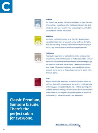 classic
                  Cabins
                           For those of you who like the real thing and want to make the most
                           of everything a cruise has to offer, the Classic Cabins are the ideal
                  Cabins
                           choice. All cabin types have the most accessible prices, with all the

                  Cabins
                           usual on board services and facilities.
                  Cabins


                           premium
                  Cabins
                           Located in a privileged position on all the ship’s decks, there are
                           special benefits in store for you such as your preferred dining time
                  Cabins
                  Cabins   from the two sittings available, and breakfast and cabin service 24
                  Cabins

                           hours a day: both services are available on request and free.
                  Cabins

                           samsara
                  Cabins
                  Cabins   To enjoy the experience of total wellbeing for the whole duration
                  Cabins
                           of your cruise, with unlimited access to the Spa area and the Samsara

                  Cabins   Restaurant. The exclusive benefits included in your Samsara package:
                           the delightful ritual of the tea ceremony, 2 wellness treatments of
                  Cabins   your choice, 2 fitness and meditation lessons and 2 UVA solarium
                  Cabins
                           sessions. And of course, all the privileges reserved for guests in the
                           Premium Cabins.


                           suite
                  Cabins
                           Besides enjoying the advantages of guests in Premium cabins, you
                           will have larger, with exclusive extras and services including priority
                           embarking, your own personal butler and a bottle of sparkling wine
                           and tasty delicacies when you arrive in your suite. You can also have
                           dinner served in your elegant suite, pamper yourself in the jacuzzi
                           and choose your pillow from an à la carte pillow menu.


     Classic, Premium,
     Samsara & Suite.
     There’s the
     perfect cabin
     for everyone.
                                         www.costacruises.net

12
 