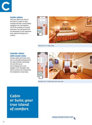 Inside cabins.
     These are ideal if you think of
     the cabin as a place to relax,
     recharge and take a pause before
     engaging in the new experien-
     ces of the hundreds of on board
     attractions. You will benefit from
     the advantage of a less expensive
     price, without missing out on
     comfort.




                                            Total area 15 m2 Inside Cabins




     Outside cabins
     with ocean view.
     Outside cabins with ocean view.
     Like a continually evolving picture,
     the large windows overlooking
     the sea offer you an
     ever-changing view, in the
     daylight or the moonlight. With
     all the comforts that characterise
     the hospitality of Costa ships.




                                            Total area 18 m2 Outside cabin with ocean view




     Cabin
     or Suite, your
     true island
     of comfort.

                                                                      www.costacruises.net

14
 