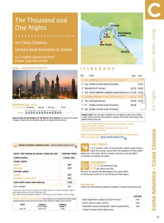 The Thousand and
   One Nights
                                                                                                                                  Khasab




                                                                                                                                                                                  autumn - winter - spring
                                                                                                                                           Khorfakkan
                                                                                                                                           Fujairah
                                                                                                                         Dubai

   on Costa Classica                                                                                                Abu Dhabi

   United Arab Emirates & Oman                                                                                                                 Muscat

   3-4-7 nights departing from
   Dubai and Abu Dhabi

DUBAI - UNITED ARAB EMIRATES                                                                 itine r a r y
                                                                                             DAY	      PORT                                                 ARR        DEP

                                                                                             1° Sat DUBAI (emb. from 20.00) OVERNIGHT                                      -
                                                                                             2° Sun DUBAI (United Arab Emirates)                              -       13.00
                                                                                             3° MonMUSCAT (Oman)                                            08.30 18.00




                                                                                                                                                                                  3-4-7 nights
                                                                                             4° Tue KHOR FAKKAN-FUJAIRAH (United Arab Emir.) 07.00 16.00
                                                                                             5° WedABU DHABI (United Arab Emirates)	                        09.00 18.00
                                                                                             6° Thu KHASAB (Oman)                                           08.00 16.00
DEPARTING 2012 - 2013                                                                        7° Fri DUBAI (United Arab Emirates)                            08.00          -
Embarkation port 	 december 	        january 	     february 	        march
                                                                                             8° Sat DUBAI (United Arab Emirates)                              -
                    8	 15	 22	 29 	5	 12	 19	 26 	2	 9	 16	 23 	2	 9
        Dubai
                                                                                              Please note: you can also enmbark for 3/4 nights cruises from Dubai
Special note for passengers on 9th March 2013 sailing: the itinerary has been                 to Abu Dhabi and from Abu Dhabi to Dubai. For further information visit
changed. Please see the detailed program on www.costacruises.net                              www.costacruises.net

                                                                                             Your cruise can be either from Saturday to Saturday* or from
                                                                                             Sunday to Sunday, 7 nights.
                                                                                             *You can embark either on Saturday late at night or on




                                                                                                                                                                               Costa Atlantica - Costa Classica
                                                                                             Sunday early in the morning.

                                                                                             BOOK THE EXCURSIONS FROM THE COMFORT OF YOUR HOME.
                                                                                             VISIT OUR WEB SITE www.costacruises.net



        Classic, Premium, Samsara Suite:               www.costacruises.net
                                                                                                         1 or 2 children under 18 sharing with 2 adults (upper berths)
                                                                                                         travel free all year around with the exception of a few select
 PRICE* PER PERSON IN DOUBLE CABIN (IN USD)                            starting from         departures. Port taxes, service charges, insurance, and any flights
                                                                                             or transfers are always excluded.
 Cabins/Suites                                                           Cruise only
 Inside cabins
 Classic                                                                       269                      € 19,50 per person/per day
 Premium                                                                       329                      € 10 per person/per day
 Outside cabins                                                                              Discover the details and advantages of our great offers
 Classic                                                                       449           at www.costacruises.net or by asking your Travel Agent.

 Premium - ocean view                                                          559

 Suite with ocean view balcony                                                1.059
                                                                                             INFORMATION
 Port charges                                                                  150           Useful info and booking conditions available on www.costacruises.net
*Prices are cruise only, port charges not included based on 2 adults sharing the lowest
cabin grade referred to the 8th December 2012.
Price does not include flights, transfers or hotel stays, or the mandatory service charge.
                                                                                                                                                                  full fare
SERVICE CHARGE (in Euro per person) Prices shown do not include the service charge,           single supplement category Classic/Premium                            50%
payable aboard the ship at the end of the cruise. Details on www.costacruises.net
                                                                                              3rd/4th adult (in upper berths)*                                      Free
           Adult                     Children                      Children
                                    4 to 14 yrs                    under 4                    child below 18 years sharing with 2 adult (in upper berths)           Free
          Euro 49                    Euro 24,5                      FREE
                                                                                              * based on Classic inside cabins prices.



                                                                                                                                                                                                             19
 