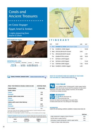 Corals and                                                                                          Sokhna
                                                                                                            Cairo


        Ancient Treasures                                                                                                                            Jerusalem
                                                                                                                                                     Eilath

                                                                                                                                                          Aqaba
                                                                                                                                                          Petra

        on Costa Voyager
                                                                                                                     Sharm El Sheik
        Egypt, Israel & Jordan
                                                                                                                                      Safaga
        7 nights departing from                                                                                                       Luxor
        Sharm El Sheik

     wadi rum from Aqaba                                                                          itine r a r y
                                                                                                  DAY	       PORT                                                 ARR        DEP

                                                                                                  1° Mon SHARM EL SHEIK (emb. from 15.00)                                       -
                                                                                                  2° Tue     SHARM EL SHEIK (Egypt)                                -       18.00
                                                                                                  3° Wed JERUSALEM-EILATH (Israel)                                8.00          -
                                                                                                  4° Thu     JERUSALEM-EILATH (Israel)                             -        2.00
                                                                                                      Thu    AQABA-PETRA (Jordan)                                 8.00      18.00
                                                                                                  5° Fri     SAFAGA-LUXOR (Egypt)                                 7.00          -
     DEPARTING 2012 - 2013                                                                        6° Sat     SAFAGA-LUXOR (Egypt)                                  -       15.00
     Embarkation port 	 november	     december 	      january 	       february
                                                                                                  7° Sun     SOKHNA-CAIRO (Egypt)                                 7.00     18.00
             Sharm 26		              	3	 10	 17     	7	 14	 21	 28 	4	 11	 18		
            El Sheik                                                                              8° Mon SHARM EL SHEIKH (Egypt)                                  6.00




                                                                                                  BOOK THE EXCURSIONS FROM THE COMFORT OF YOUR HOME.
             Classic, Premium, Samsara Suite:              www.costacruises.net
                                                                                                  VISIT OUR WEB SITE www.costacruises.net




      PRICE* PER PERSON IN DOUBLE CABIN (IN USD)                          starting from                       1 or 2 children under 18 sharing with 2 adults (upper berths)
      Cabins/Suites                                                          Cruise only                      travel free all year around with the exception of a few select
                                                                                                  departures. Port taxes, service charges, insurance, and any flights
      Inside cabins                                                                               or transfers are always excluded.
      Classic                                                                      179
      Premium                                                                      239
      Outside cabins ocean view                                                                              € 19,50 per person/per day
      Classic                                                                      449                       € 10 per person/per day
      Premium                                                                      559            Discover the details and advantages of our great offers
                                                                                                  at www.costacruises.net or by asking your Travel Agent.
      Cabins with ocean view balcony
      Classic                                                                      839
      Premium                                                                     1.119
                                                                                                  INFORMATION
      Port charges                                                                150             Useful info and booking conditions available on www.costacruises.net
     *Prices are cruise only, port charges not included based on 2 adults sharing the lowest
     cabin grade referred to the 26th November 2012. 		
     Price does not include flights, transfers or hotel stays, or the mandatory service charge.
                                                                                                                                                                       full fare
      SERVICE CHARGE (in Euro per person) Prices shown do not include the service                  single supplement category Classic/Premium                            30%
      charge, payable aboard the ship at the end of the cruise. Details on www.costacruises.net
                                                                                                   3rd/4th adult (in upper berths)*                                      50%
                   Adult                    Children                     Children
                                           4 to 14 yrs                   under 4                   child below 18 years sharing with 2 adult (in upper berths)           Free
                  Euro 49                   Euro 24,5                     FREE
                                                                                                   * based on Classic inside cabins prices.



20
 