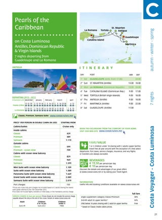 Pearls of the
   Caribbean                                                                                                                         St. Maarten




                                                                                                                                                                                autumn - winter - spring
                                                                                                  La Romana            Tortola            Antigua

                                                                                                                                                      Guadeloupe
                                                                                                      Catalina Island
   on Costa Luminosa
                                                                                                                                                      Martinica
   Antilles, Dominican Republic
   & Virgin Islands
   7 nights departing from
   Guadeloupe and La Romana

antigua                                                                                      itine r a r y
                                                                                             DAY	        PORT                                               ARR       DEP

                                                                                             1° Sat      Guadeloupe (emb. from 17.00)                                24.00
                                                                                             2° Sun      ST. MAARTEN (Antille)                              13.00 18.00
                                                                                             3° Mon LA ROMANA (Dominican Republic)                          13.00 24.00
                                                                                             4° Tue      CATALINA ISLAND (Dominican Rep.)                   9.00     17.00




                                                                                                                                                                                7 nights
                                                                                             5° Wed TORTOLA (British Virgin Islands)                        9.00     18.00
DEPARTING 2012 - 2013
Embarkation port 	december 	      january 	     february 	       march	             april    6° Thu      ANTIGUA (Antille)                                  9.00     18.00
                   15	22	29	 	5	 12	 19	 26 	2	 9	 16	 23 2	 9	 16	 23	30            6	 13   7° Fri      MARTINICA (Antille)                                9.00     22.00
 Pointe à Pitre
                   17	24	31    	7	 14	 21	 28 	4	 11	 18	 25 	4	 11	 18	 25      1	 8	 15    8° Sat      Guadeloupe (Antille)                               11.00
   La Romana


        Classic, Premium, Samsara Suite:               www.costacruises.net

 PRICE* PER PERSON IN DOUBLE CABIN (IN USD)                            starting from

 Cabins/Suites                                                            Cruise only




                                                                                                                                                                             Costa Voyager - Costa Luminosa
                                                                                             BOOK THE EXCURSIONS FROM THE COMFORT OF YOUR HOME.
 Inside cabins                                                                               VISIT OUR WEB SITE www.costacruises.net
 Classic                                                                       429
 Premium                                                                       489
 Samsara                                                                      1.119
 Outside cabins
 Classic                                                                       599                       1 or 2 children under 18 sharing with 2 adults (upper berths)
                                                                                                         travel free all year around with the exception of a few select
 Premium - ocean view                                                          709
                                                                                             departures. Port taxes, service charges, insurance, and any flights
 Cabins with ocean view balcony                                                              or transfers are always excluded.
 Classic                                                                       829
 Premium                                                                       969
 Samsara                                                                      1.599                     € 19,50 per person/per day
 Mini Suite with ocean view balcony                                           1.109                     € 10 per person/per day
                                                                                             Discover the details and advantages of our great offers
 Suite with ocean view balcony                                                1.389
                                                                                             at www.costacruises.net or by asking your Travel Agent.
 Panorama Suite with ocean view balcony                                       1.669
 Grand Suite with ocean view balcony                                          2.089
 Samsara Suite with ocean view balcony                                        2.019
                                                                                             INFORMATION
 Port charges                                                                  150           Useful info and booking conditions available on www.costacruises.net
*Prices are cruise only, port charges not included based on 2 adults sharing the lowest
cabin grade referred to the 15th December 2012.
Price does not include flights, transfers or hotel stays, or the mandatory service charge.
                                                                                                                                                               full fare
SERVICE CHARGE (in Euro per person) Prices shown do not include the service charge,           single supplement category Classic/Premium                            30%
payable aboard the ship at the end of the cruise. Details on www.costacruises.net
                                                                                              3rd/4th adult (in upper berths)*                                      50%
           Adult                     Children                      Children
                                    4 to 14 yrs                    under 4                    child below 18 years sharing with 2 adult (in upper berths)           Free
          Euro 49                    Euro 24,5                      FREE
                                                                                              * based on Classic inside cabins prices.



                                                                                                                                                                                                           21
 