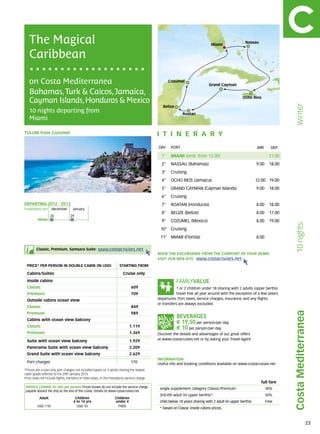 The Magical                                                                                                                Miami
                                                                                                                                                    Nassau


   Caribbean

   on Costa Mediterranea                                                                            Cozumel
                                                                                                                             Grand Cayman

   Bahamas, Turk & Caicos, Jamaica,
                                                                                                                                                   Ocho Rios
   Cayman Islands, Honduras & Mexico




                                                                                                                                                                              winter
                                                                                                Belize
   10 nights departing from                                                                                 Roatan
   Miami

tulum from Cozumel                                                                           itine r a r y
                                                                                             DAY	 PORT                                                      ARR       DEP

                                                                                               1°    MIAMI (emb. from 13.00)                                         21.00
                                                                                               2°    NASSAU (Bahamas)                                       9.00     18.00
                                                                                               3°    Cruising
                                                                                               4°    OCHO RIOS (Jamaica)                                    12.00 19.00
                                                                                               5°    GRAND CAYMAN (Cayman Islands)                          9.00     18.00
                                                                                               6°    Cruising
DEPARTING 2012 - 2013                                                                          7°    ROATAN (Honduras)                                      8.00     18.00
Embarkation port 	 december 	       january
                                                                                               8°    BELIZE (Belize)                                        8.00     17.00
                   20             	29
         Miami                                                                                 9°    COZUMEL (Mexico)                                       8.00     19.00




                                                                                                                                                                              10 nights
                                                                                              10° Cruising
                                                                                              11° MIAMI (Florida)                                           8.00

        Classic, Premium, Samsara Suite:              www.costacruises.net
                                                                                             BOOK THE EXCURSIONS FROM THE COMFORT OF YOUR HOME.
                                                                                             VISIT OUR WEB SITE www.costacruises.net
 PRICE* PER PERSON IN DOUBLE CABIN (IN USD)                           starting from

 Cabins/Suites                                                           Cruise only
 Inside cabins
 Classic                                                                       609                       1 or 2 children under 18 sharing with 2 adults (upper berths)
 Premium                                                                       709                       travel free all year around with the exception of a few select
 Outside cabins ocean view                                                                   departures. Port taxes, service charges, insurance, and any flights
                                                                                             or transfers are always excluded.
 Classic                                                                       849
                                                                                                                                                                             Costa Mediterranea
 Premium                                                                       989
 Cabins with ocean view balcony
                                                                                                         € 19,50 per person/per day
 Classic                                                                     1.119
                                                                                                         € 10 per person/per day
 Premium                                                                     1.369           Discover the details and advantages of our great offers
 Suite with ocean view balcony                                               1.929           at www.costacruises.net or by asking your Travel Agent.

 Panorama Suite with ocean view balcony                                      2.209
 Grand Suite with ocean view balcony                                         2.629
                                                                                             INFORMATION
 Port charges                                                                 170            Useful info and booking conditions available on www.costacruises.net
*Prices are cruise only, port charges not included based on 2 adults sharing the lowest
cabin grade referred to the 29th January 2013.
Price does not include flights, transfers or hotel stays, or the mandatory service charge.
                                                                                                                                                              full fare
SERVICE CHARGE (in USD per person) Prices shown do not include the service charge,            single supplement category Classic/Premium                           30%
payable aboard the ship at the end of the cruise. Details on www.costacruises.net
                                                                                              3rd/4th adult (in upper berths)*                                     50%
           Adult                     Children                      Children
                                    4 to 14 yrs                    under 4                    child below 18 years sharing with 2 adult (in upper berths)          Free
         USD 110                      USD 55                        FREE
                                                                                              * based on Classic inside cabins prices.



                                                                                                                                                                                             23
 