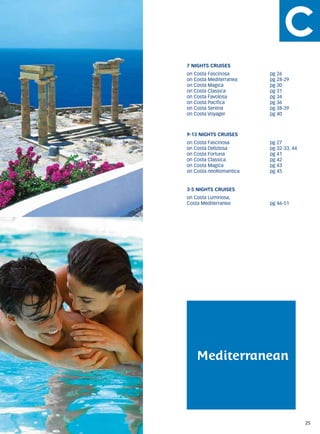 7 NIGHTS CRUISES
on Costa Fascinosa	      pg 26
on Costa Mediterranea	   pg 28-29
on Costa Magica	         pg 30
on Costa Classica	       pg 31
on Costa Favolosa	       pg 34
on Costa Pacifica	       pg 36
on Costa Serena	         pg 38-39
on Costa Voyager	        pg 40



9-13 NIGHTS CRUISES
on Costa Fascinosa	      pg 27
on Costa Deliziosa	      pg 32-33, 44
on Costa Fortuna	        pg 41
on Costa Classica	       pg 42
on Costa Magica	         pg 43
on Costa neoRomantica	   pg 45


3-5 NIGHTS CRUISES
on Costa Luminosa,
Costa Mediterranea	      pg 46-51




    Mediterranean




                                        25
 
