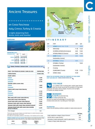 Ancient Treasures                                                                                Venice




                                                                                                                                                                                spring - summer - autumn
                                                                                                                             Dubrovnik
                                                                                                               Bari
                                                                                                                                                             Istanbul

   on Costa Fascinosa                                                                                                                    Athens
                                                                                                                                         Piraeus                  Izmir
   Italy, Greece, Turkey & Croatia
                                                                                                                      Olympia
   9 nights departing from                                                                                            Katakolon
   Venice, Izmir and Istanbul

dubrovnik                                                                                    itine r a r y
                                                                                             DAY	         PORT                                              ARR        DEP

                                                                                               1°         VENICE (emb. from 13.30)                                    18.00
                                                                                               2°         BARI (Italy)                                      11.30     14.30
                                                                                               3°         OLYMPIA-KATAKOLON (Greece)                        8.00      13.00
DEPARTING 2013
Embarkation port 	       july 	      august                                                    4°         ATHENS-PIRAEUS (Greece)                           8.00      17.00

                     7	 16	 25    	3	 12	 21	 30                                               5°         IZMIR (Turkey)                                    8.00      14.30
        Venice
                                                                                                          Dardanelles (transit)
                     11	20	29     7	 16	 25
          Izmir
                                                                                               6°         ISTANBUL (Turkey)                                 8.00          -
                     12	21	30     8	 17	 26
      Istanbul                                                                                 7°         ISTANBUL (Turkey)                                   -       18.00
                                                                                                          Dardanelles (transit)
                                                       www.costacruises.net




                                                                                                                                                                                7-9 nights
        Classic, Premium, Samsara Suite:
                                                                                               8°         Cruising
                                                                                               9°         DUBROVNIK (Croatia)                               12.00     17.30
 PRICE* PER PERSON IN DOUBLE CABIN (IN USD)                               starting from
                                                                                              10°         VENICE (Italy)                                    10.00
 Cabins/Suites                                                            Cruise only
 Inside cabins                                                                               BOOK THE EXCURSIONS FROM THE COMFORT OF YOUR HOME.
 Classic                                                                       1.399         VISIT OUR WEB SITE www.costacruises.net
 Premium                                                                       1.529
 Samsara                                                                       2.159
 Outside cabins ocean view
 Classic                                                                       1.809                     1 or 2 children under 18 sharing with 2 adults (upper berths)
 Premium                                                                       1.969                     travel free all year around with the exception of a few select
                                                                                             departures. Port taxes, service charges, insurance, and any flights
 Cabins with ocean view balcony
                                                                                             or transfers are always excluded.
 Classic                                                                       2.159
 Premium                                                                       2.439
 Samsara                                                                       3.069
                                                                                                        € 19,50 per person/per day
 Mini Suite with ocean view balcony                                            2.829                    € 10 per person/per day
                                                                                                                                                                               Costa Fascinosa


 Suite with ocean view balcony                                                 3.179         Discover the details and advantages of our great offers
                                                                                             at www.costacruises.net or by asking your Travel Agent.
 Grand Suite with ocean view balcony                                           3.599
 Samsara Suite with ocean view balcony                                         3.809
 Samsara Suite with ocean view veranda & jacuzzi                               4.019
 Samsara Grand Suite with ocean view veranda,                                                INFORMATION
                                                                               4.439         Useful info and booking conditions available on www.costacruises.net
 jacuzzi & balcony

 Port charges                                                                   160
*Prices are cruise only, port charges not included based on 2 adults sharing the lowest                                                                            full fare
cabin grade referred to the 7th July 2013.
Price does not include flights, transfers or hotel stays, or the mandatory service charge.    single supplement category Classic/Premium                             30%

SERVICE CHARGE (in Euro per person) Prices shown do not include the service charge,           3rd/4th adult (in upper berths)*                                       50%
payable aboard the ship at the end of the cruise. Details on www.costacruises.net             child below 18 years sharing with 2 adult (in upper berths)            Free
           Adult                     Children                      Children                   * based on Classic inside cabins prices.
                                    4 to 14 yrs                    under 4
          Euro 63                    Euro 31,5                      FREE

                                                                                                                                                                                                           27
 