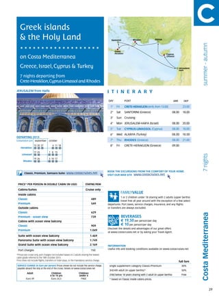 Greek islands
   & the Holy Land                                                                              Santorini              Rhodes            Alanya




                                                                                                                                                                                 summer - autumn
                                                                                                    Crete
                                                                                                    Heraklion                                      Cyprus
   on Costa Mediterranea                                                                                                                           Limassol




   Greece, Israel, Cyprus & Turkey                                                                                                                                Jerusalem
                                                                                                                                                                  Haifa


   7 nights departing from
   Crete-Heraklion,Cyprus-Limassol and Rhodes

JERUSALEM from Haifa                                                                         itine r a r y
                                                                                             DAY	               PORT                                        ARR           DEP

                                                                                               1°    Fri        CRETE-HERAKLION (emb. from 13.00)                    23.00
                                                                                               2°    Sat        SANTORINI (Greece)                          08.00    18.00
                                                                                               3°    Sun Cruising
                                                                                               4°    Mon JERUSALEM-HAIFA (Israel)                           08.00    20.00
                                                                                               5°    Tue        CYPRUS-LIMASSOL (Cyprus)                    08.00    18.00
                                                                                               6°    Wed ALANYA (Turkey)                                08.00        18.00
DEPARTING 2013
Embarkation port 	 september 	 october                                                         7°    Thu        RHODES (Greece)                             08.00    21.00
                   13	20	27           	4	 11	 18                                               8°    Fri        CRETE-HERAKLION (Greece)                    09.00
    Heraklion
                   17	24          1	 8	 15
     Limassol




                                                                                                                                                                                 7 nights
                   19	26          3	 10	 17
       Rhodes



                                                                                             BOOK THE EXCURSIONS FROM THE COMFORT OF YOUR HOME.
        Classic, Premium, Samsara Suite:             www.costacruises.net
                                                                                             VISIT OUR WEB SITE www.costacruises.net


 PRICE* PER PERSON IN DOUBLE CABIN (IN USD)                               starting from

 Cabins/Suites                                                            Cruise only
 Inside cabins
                                                                                                         1 or 2 children under 18 sharing with 2 adults (upper berths)
 Classic                                                                        489
                                                                                                         travel free all year around with the exception of a few select
 Premium                                                                        549          departures. Port taxes, service charges, insurance, and any flights
 Outside cabins                                                                              or transfers are always excluded.
 Classic                                                                        629
                                                                                                                                                                                Costa Mediterranea
 Premium - ocean view                                                           739
 Cabins with ocean view balcony                                                                             € 19,50 per person/per day
 Classic                                                                        909                         € 10 per person/per day
                                                                                             Discover the details and advantages of our great offers
 Premium                                                                       1.049
                                                                                             at www.costacruises.net or by asking your Travel Agent.
 Suite with ocean view balcony                                                 1.469
 Panorama Suite with ocean view balcony                                        1.749
 Grand Suite with ocean view balcony                                           2.169         INFORMATION
                                                                                             Useful info and booking conditions available on www.costacruises.net
 Port charges                                                                   150
*Prices are cruise only, port charges not included based on 2 adults sharing the lowest
cabin grade referred to the 18th October 2013.
Price does not include flights, transfers or hotel stays, or the mandatory service charge.
                                                                                                                                                                  full fare
SERVICE CHARGE (in Euro per person) Prices shown do not include the service charge,           single supplement category Classic/Premium                            30%
payable aboard the ship at the end of the cruise. Details on www.costacruises.net
                                                                                              3rd/4th adult (in upper berths)*                                      50%
           Adult                     Children                      Children
                                    4 to 14 yrs                    under 4                    child below 18 years sharing with 2 adult (in upper berths)           Free
          Euro 49                    Euro 24,5                      FREE                      * based on Classic inside cabins prices.



                                                                                                                                                                                                   29
 