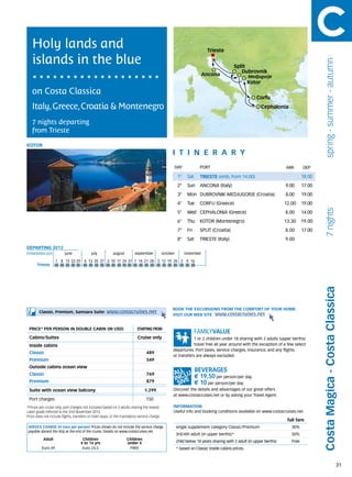 Holy lands and                                                                                                         Trieste

   islands in the blue




                                                                                                                                                                                          spring - summer - autumn
                                                                                                                                         Split
                                                                                                                                            Dubrovnik
                                                                                                                        Ancona                     Medjugorje
                                                                                                                                                   Kotor
   on Costa Classica
                                                                                                                                                       Corfu
   Italy, Greece, Croatia & Montenegro                                                                                                                     Cephalonia


   7 nights departing
   from Trieste

KOTOR
                                                                                                   itine r a r y
                                                                                                    DAY	              PORT                                            ARR       DEP

                                                                                                        1°    Sat     TRIESTE (emb. from 14.00)                                 18.00
                                                                                                        2°    Sun     ANCONA (Italy)                                  9.00      17.00
                                                                                                        3°    Mon DUBROVNIK-MEDJUGORJE (Croatia)                      8.00      19.00
                                                                                                        4°    Tue     CORFU (Greece)                                  12.00     19.00




                                                                                                                                                                                           7 nights
                                                                                                        5°    Wed CEPHALONIA (Greece)                                 8.00      14.00
                                                                                                        6°    Thu     KOTOR (Montenegro)                              13.30     19.00
                                                                                                        7°    Fri     SPLIT (Croatia)                                 8.00      17.00
                                                                                                        8°    Sat     TRIESTE (Italy)                                 9.00
DEPARTING 2013
Embarkation port 	        june 	           july 	         august	       september	           october	        november

                     1	 8	 15	 22 	 9 	6	 13	 20	 27 	
                                  2                   3	10	17	24	31 	7	 14	 21	 28 	5	 12	 19	 26 	2	 9	 16
       Trieste




                                                                                                                                                                                        Costa Magica - Costa Classica
                                                                                                   BOOK THE EXCURSIONS FROM THE COMFORT OF YOUR HOME.
        Classic, Premium, Samsara Suite:             www.costacruises.net
                                                                                                   VISIT OUR WEB SITE www.costacruises.net


 PRICE* PER PERSON IN DOUBLE CABIN (IN USD)                               starting from

 Cabins/Suites                                                            Cruise only                          1 or 2 children under 18 sharing with 2 adults (upper berths)
 Inside cabins                                                                                                 travel free all year around with the exception of a few select
                                                                                                   departures. Port taxes, service charges, insurance, and any flights
 Classic                                                                        489
                                                                                                   or transfers are always excluded.
 Premium                                                                        549
 Outside cabins ocean view
 Classic                                                                        769
                                                                                                                    € 19,50 per person/per day
 Premium                                                                        879                                 € 10 per person/per day
 Suite with ocean view balcony                                                 1.299               Discover the details and advantages of our great offers
                                                                                                   at www.costacruises.net or by asking your Travel Agent.
 Port charges                                                                   150
*Prices are cruise only, port charges not included based on 2 adults sharing the lowest            INFORMATION
cabin grade referred to the 2nd November 2013.                                                     Useful info and booking conditions available on www.costacruises.net
Price does not include flights, transfers or hotel stays, or the mandatory service charge.
                                                                                                                                                                       full fare
SERVICE CHARGE (in Euro per person) Prices shown do not include the service charge,                     single supplement category Classic/Premium                       30%
payable aboard the ship at the end of the cruise. Details on www.costacruises.net
                                                                                                        3rd/4th adult (in upper berths)*                                 50%
           Adult                     Children                       Children
                                    4 to 14 yrs                     under 4                             child below 18 years sharing with 2 adult (in upper berths)      Free
          Euro 49                    Euro 24,5                       FREE                               * based on Classic inside cabins prices.



                                                                                                                                                                                                                     31
 