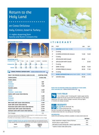 Return to the                                                                                      Savona


        Holy Land                                                                                                    Rome
                                                                                                                     Civitavecchia
                                                                                                                                                 Athens
                                                                                                                                                 Piraeus
                                                                                                                                     Olympia               Izmir
                                                                                                                                     Katakolon


        on Costa Deliziosa
        Italy, Greece, Israel & Turkey                                                                                                                                     Jerusalem
                                                                                                                                                                           Haifa



        11 nights departing from
        Savona and Rome-Civitavecchia

     JERUSALEM from Haifa                                                                           itine r a r y
                                                                                                    DAY	     PORT                                                  ARR         DEP

                                                                                                    1°       SAVONA (emb. from 13.00)                                         17.00
                                                                                                    2°       Cruising
                                                                                                    3°       OLYMPIA-KATAKOLON (Greece)                            13.00      18.00
                                                                                                    4°       Cruising

     DEPARTING 2013                                                                                 5°       JERUSALEM-HAIFA (Israel)                              09.00           -
     Embarkation port 	       may 	    june 	      july 	     august	    october	        november
                                                                                                    6°       JERUSALEM-HAIFA (Israel)                                -        20.00
                          2           	6         	11        	28         	2          	6
     Civitavecchia                                                                                  7°       Cruising
                          3           	7         	12        	29         	3          	7              8°       IZMIR (Turkey)                                        08.00      18.00
           Savona
                                                                                                    9°       ATHENS-PIRAEUS (Greece)                               08.00      17.00
             Classic, Premium, Samsara Suite:                     www.costacruises.net              10°      Cruising
                                                                                                    11°      ROME-CIVITAVECCHIA (emb. from 13.00)                  08.00      19.00
      PRICE* PER PERSON IN DOUBLE CABIN (IN USD)                             starting from
                                                                                                    12°      SAVONA (Italy)                                        09.00
      Cabins/Suites                                                            Cruise only
      Inside cabins
      Classic                                                                        839
      Premium                                                                        939
      Samsara                                                                       1.569
      Outside cabins                                                                                BOOK THE EXCURSIONS FROM THE COMFORT OF YOUR HOME.
                                                                                                    VISIT OUR WEB SITE www.costacruises.net
      Classic                                                                       1.009
      Premium - ocean view                                                          1.149
      Cabins with ocean view balcony
      Classic                                                                       1.289                       1 or 2 children under 18 sharing with 2 adults (upper berths)
      Premium                                                                       1.539                       travel free all year around with the exception of a few select
                                                                                                    departures. Port taxes, service charges, insurance, and any flights
      Samsara                                                                       2.169
                                                                                                    or transfers are always excluded.
      Mini Suite with ocean view balcony                                            1.949
      Suite with ocean view balcony                                                 2.419
      Panorama Suite with ocean view balcony                                        2.869                       € 19,50 per person/per day
      Grand Suite with ocean view balcony                                           3.319                       € 10 per person/per day
      Samsara Suite with ocean view balcony                                         3.049           Discover the details and advantages of our great offers
                                                                                                    at www.costacruises.net or by asking your Travel Agent.
      Port charges                                                                   170
                                                                                                    INFORMATION
     *Prices are cruise only, port charges not included based on 2 adults sharing the lowest
                                                                                                    Useful info and booking conditions available on www.costacruises.net
     cabin grade referred to the 7th November 2013.
     Price does not include flights, transfers or hotel stays, or the mandatory service charge.
                                                                                                                                                                         full fare
      SERVICE CHARGE (in Euro per person) Prices shown do not include the service                    single supplement category Classic/Premium                            30%
      charge, payable aboard the ship at the end of the cruise. Details on www.costacruises.net      3rd/4th adult (in upper berths)*                                      50%
                     Adult                       Children                    Children                child below 18 years sharing with 2 adult (in upper berths)           Free
                                                4 to 14 yrs                  under 4
                   Euro 77                       Euro 38,5                    FREE                   * based on Classic inside cabins prices.



32
 