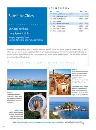 itine r a r y
                                                                     DAY	         PORT                                   ARR          DEP

                                                                      1°    Mon SAVONA (emb. from 13.00)                           17.00

       Sunshine Cities                                                2°    Tue   BARCELONA (Spain)                    13.30       19.30
                                                                      3°    Wed PALMA (Balearic)                       09.00       18.00
                                                                      4°    Thu Cruising
                                                                      5°    Fri   MALTA-LA VALLETTA                     08.00      18.00
                                                                      6°    Sat   CATANIA (Italy)                      08.00       14.00

       on Costa Favolosa                                              7°    Sun NAPLES (Italy)                         08.00       14.00
                                                                      8°    Mon SAVONA (Italy)                         09.00

       Italy, Spain & Malta
       7 nights departing from
       Savona, Barcelona and Malta-La Valletta



     Barcelona, the city of Gaudì, with its ramblas brimming with life, colour, and music. Palma de Mallorca, with its port
     where you can admire luxurious yachts and streets where you can lose yourself amidst monuments of rare beauty. It’s
     yours todiscover in just one cruise. You’ll also pass through Catania, on the slopes of Mount Etna, and Naples, with the
     ancientsplendour of Bourbon rule.


     4     P L A C E S                  YO U   D O N ’ T          WA N T                 TO         M I SS

                                                                                                         NAPLES
                                                                                                         A city with a thousand colours,
                                                                                                         famous around the world for
                                                                                                         the warmth of the locals, its
                                                                                                         good food and its many
                                                                                                         monuments bearing witness to
                                                                                                         its might in days gone by.



                                                                                                         TAORMINA from Catania
                                                                                                         Every year it welcomes thou-
                                                                                                         sands of tourists attracted by
     MALTA                                                                                               its beautiful natural and historic
     On Malta you can explore                                                                            sights, like the Ancient Theatre.
     7,000 years of history, as you
     take in the island’s wonderful
     panoramas and spectacular
     architecture.




                     BARCELONA
     A forkful of paella in one hand
        and a glass of sangria in the
           other, visit USDpe’s most
         cosmopolitan exciting city.


                BOOK THE EXCURSIONS FROM THE COMFORT OF YOUR HOME. VISIT OUR WEB SITE            www.costacruises.net

34
 