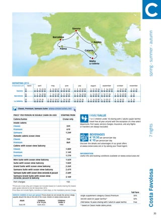 Savona




                                                                                                                                                                                  spring - summer - autumn
                                                         Barcelona

                                                                                                                 Naples

                                                                      Palma
                                                                                                       Catania



                                                                                                           Malta
                                                                                                           La Valletta




DEPARTING 2013
Embarkation port 	     march	        april 	           may 	               june 	            july 	          august	          september	          october	         november

                  25            1	 8	 15	 22 	 9
                                             2        6	 13	 20	 27   3	 10	 17	 24    1	 8	 15	 22 	 9
                                                                                                    2        5	 12	 19	 26   2	 9	 16	 23	30      7	 14	 21	 28     4	 11	 18
      Savona
                  26            2	 9	 16	 23	30       7	 14	 21	 28   4	 11	 18	 25    2	 9	 16	 23	30       6	 13	 20	 27   3	 10	 17	 24     1	 8	 15	 22	29      5	 12	
   Barcelona

                  29            5	 12	 19	 26      3	 10	17	24	31     7	 14	 21	 28    5	 12	 19	 26      2	 9	 16	 23	30    6	 13	 20	 27     4	 11	 18	 25      1	 8	 15
  La Valletta



        Classic, Premium, Samsara Suite:            www.costacruises.net

 PRICE* PER PERSON IN DOUBLE CABIN (IN USD)                           starting from

 Cabins/Suites                                                          Cruise only                        1 or 2 children under 18 sharing with 2 adults (upper berths)
                                                                                                           travel free all year around with the exception of a few select
 Inside cabins
                                                                                               departures. Port taxes, service charges, insurance, and any flights




                                                                                                                                                                                  7 nights
 Classic                                                                     559               or transfers are always excluded.
 Premium                                                                     619
 Samsara                                                                    1.249
 Outside cabins ocean view
                                                                                                            € 19,50 per person/per day
 Classic                                                                     759
                                                                                                            € 10 per person/per day
 Premium                                                                     869               Discover the details and advantages of our great offers
 Cabins with ocean view balcony                                                                at www.costacruises.net or by asking your Travel Agent.
 Classic                                                                    1.009
 Premium                                                                    1.149
                                                                                               INFORMATION
 Samsara                                                                    1.779              Useful info and booking conditions available on www.costacruises.net

 Mini Suite with ocean view balcony                                         1.429
 Suite with ocean view balcony                                              1.849
 Grand Suite with ocean view balcony                                        2.269
 Samsara Suite with ocean view balcony                                      2.479
                                                                                                                                                                                 Costa Favolosa


 Samsara Suite with ocean view veranda & jacuzzi                            2.689
 Samsara Grand Suite with ocean view                                        3.109
 veranda, jacuzzi & balcony
 Port charges                                                                150

*Prices are cruise only, port charges not included based on 2 adults sharing the lowest
cabin grade referred to the 4th November 2013.
Price does not include flights, transfers or hotel stays, or the mandatory service charge.
                                                                                                                                                                     full fare
SERVICE CHARGE (in Euro per person) Prices shown do not include the service charge,             single supplement category Classic/Premium                              30%
payable aboard the ship at the end of the cruise. Details on www.costacruises.net
                                                                                                3rd/4th adult (in upper berths)*                                        50%
          Adult                     Children                     Children
                                   4 to 14 yrs                   under 4                        child below 18 years sharing with 2 adult (in upper berths)             Free
         Euro 49                    Euro 24,5                     FREE                          * based on Classic inside cabins prices.



                                                                                                                                                                                                             35
 