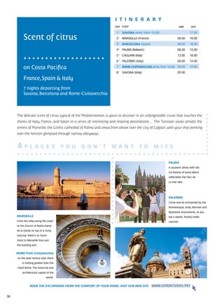 itine r a r y
                                                                      DAY	 PORT                                      ARR     DEP

                                                                       1° SAVONA (emb. from 13.00)                         17.00

          Scent of citrus                                              2° MARSEILLE (France)                     08.00     18.00
                                                                       3° BARCELONA (Spain)                      08.00     18.00
                                                                       4° PALMA (Balearic)                       08.00     15.00
                                                                       5° CAGLIARI (Italy)                       12.00     18.00
                                                                       6° PALERMO (Italy)                        08.00     14.00

          on Costa Pacifica                                            7° ROME-CIVITAVECCHIA (emb. from 13.00) 08.00       19.00
                                                                       8° SAVONA (Italy)                         09.00

          France, Spain & Italy
          7 nights departing from
          Savona, Barcelona and Rome-Civitavecchia



     The delicate scent of citrus, typical of the Mediterranean, is yours to discover in an unforgettable cruise that touches the
     shores of Italy, France, and Spain in a series of interesting and relaxing destinations… The Tunisian souks amidst the
     streets of Marseille, the Gothic cathedral of Palma and views from above over the city of Cagliari, with your ship peeking
     over the horizon glimpsed through narrow alleyways.


     4     P L A C E S                  YO U    D O N ’ T           WA N T             TO       M I SS

                                                                                                          PALMA
                                                                                                          A souvenir photo with the
                                                                                                          Ca-thedral of Santa Maria
                                                                                                          reflectedin the Parc de
                                                                                                          La mar lake.




                                                                                                          PALERMO
                                                                                                          Come and be enchanted by the
                                                                                                          Romanesque, Arab, Norman and
                                                                                                          Byzantine monuments, as you
     MARSEILLE                                                                                            eat a sweet, freshly made
     From the villas along the coast                                                                      cannolo.
     to the Church of Notre-Dame
     de la Garde on top of a rocky
     outcrop: there’s so much
     more to Marseille than just
     the bustling port.


     ROME from Civitavecchia
     As the poet Horace said, there
         is nothing greater than the
     cityof Rome. The historical and
         architectural capital of the
                              world.


                BOOK THE EXCURSIONS FROM THE COMFORT OF YOUR HOME. VISIT OUR WEB SITE          www.costacruises.net

36
 