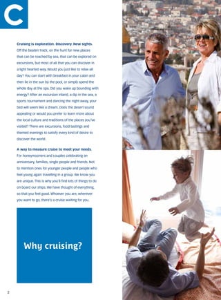 Cruising is exploration. Discovery. New sights.
    Off the beaten track, on the hunt for new places
    that can be reached by sea, that can be explored on
    excursions, but most of all that you can discover in
    a light hearted way. Would you just like to relax all
    day? You can start with breakfast in your cabin and
    then lie in the sun by the pool, or simply spend the
    whole day at the spa. Did you wake up bounding with
    energy? After an excursion inland, a dip in the sea, a
    sports tournament and dancing the night away, your
    bed will seem like a dream. Does the desert sound
    appealing or would you prefer to learn more about
    the local culture and traditions of the places you’ve
    visited? There are excursions, food tastings and
    themed evenings to satisfy every kind of desire to
    discover the world.


    A way to measure cruise to meet your needs.
    For honeymooners and couples celebrating an
    anniversary, families, single people and friends. Not
    to mention ones for younger people and people who
    feel young again travelling in a group. We know you
    are unique. This is why you’ll find lots of things to do
    on board our ships. We have thought of everything,
    so that you feel good. Whoever you are, wherever
    you want to go, there’s a cruise waiting for you.




        Why cruising?




2
 