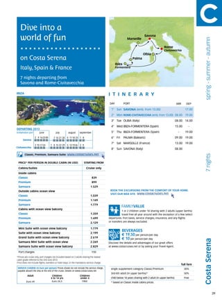 Dive into a
   world of fun                                                                                              Marseille
                                                                                                                             Savona




                                                                                                                                                                               spring - summer - autumn
                                                                                                                                               Rome
                                                                                                                                               Civitavecchia
                                                                                                                           Olbia
   on Costa Serena                                                                                                Palma
                                                                                                  Ibiza
   Italy, Spain & France                                                                          Formentera


   7 nights departing from
   Savona and Rome-Civitavecchia

IBIZA                                                                                        itine r a r y
                                                                                              DAY	        PORT                                              ARR       DEP

                                                                                               1° Sun SAVONA (emb. from 13.00)                                       17.00
                                                                                               2° Mon ROME-CIVITAVECCHIA (emb. from 13.00) 08.00 19.00
                                                                                               3° Tue OLBIA (Italy)                                         08.00 14.00
                                                                                               4° Wed IBIZA-FORMENTERA (Spain)                              15.00       -
DEPARTING 2013
Embarkation port 	 june	                 july	         august	september                        5° Thu IBIZA-FORMENTERA (Spain)                                -      19.00
                    2	 9	 16	23	30     7	14	21	28 4	 11	18	 25 1	 8                            6° Fri     PALMA (Balearic)                                  09.00 19.00
      Savona
                                                                                               7° Sat MARSEILLE (France)                                    13.00 19.00
                    3	 10	 17	24     1	 8	15	22	29 5	 12	19	26 2	 9
Civitavecchia
                                                                                               8° Sun SAVONA (Italy)                                        08.00
        Classic, Premium, Samsara Suite:             www.costacruises.net




                                                                                                                                                                               7 nights
 PRICE* PER PERSON IN DOUBLE CABIN (IN USD)                            starting from

 Cabins/Suites                                                            Cruise only
 Inside cabins
 Classic                                                                        839
 Premium                                                                        899
 Samsara                                                                      1.529
 Outside cabins ocean view                                                                    BOOK THE EXCURSIONS FROM THE COMFORT OF YOUR HOME.
                                                                                              VISIT OUR WEB SITE www.costacruises.net
 Classic                                                                      1.039
 Premium                                                                      1.149
 Samsara                                                                      1.779
 Cabins with ocean view balcony
                                                                                                         1 or 2 children under 18 sharing with 2 adults (upper berths)
 Classic                                                                      1.359                      travel free all year around with the exception of a few select
 Premium                                                                      1.499          departures. Port taxes, service charges, insurance, and any flights
 Samsara                                                                      2.129          or transfers are always excluded.

 Mini Suite with ocean view balcony                                           1.779
 Suite with ocean view balcony                                                2.199
                                                                                                        € 19,50 per person/per day
 Grand Suite with ocean view balcony                                          2.619
                                                                                                        € 10 per person/per day
                                                                                                                                                                              Costa Serena



 Samsara Mini Suite with ocean view                                           2.269          Discover the details and advantages of our great offers
 Samsara Suite with ocean view balcony                                        2.829          at www.costacruises.net or by asking your Travel Agent.

 Port charges                                                                  150
*Prices are cruise only, port charges not included based on 2 adults sharing the lowest
cabin grade referred to the 2nd June 2013.
Price does not include flights, transfers or hotel stays, or the mandatory service charge.
                                                                                                                                                                  full fare
 SERVICE CHARGE (in Euro per person) Prices shown do not include the service charge,          single supplement category Classic/Premium                            30%
 payable aboard the ship at the end of the cruise. Details on www.costacruises.net
                                                                                              3rd/4th adult (in upper berths)*                                      50%
           Adult                      Children                     Children
                                     4 to 14 yrs                   under 4                    child below 18 years sharing with 2 adult (in upper berths)           Free
          Euro 49                     Euro 24,5                     FREE                      * based on Classic inside cabins prices.



                                                                                                                                                                                                          39
 