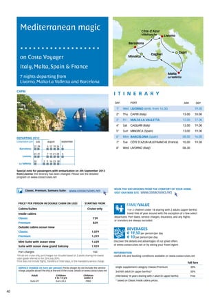 Mediterranean magic                                                                                                Côte d’Azur
                                                                                                                           Villefranche         Livorno

                                                                                                                 Barcelona

                                                                                                                                                                 Capri
                                                                                                                                     Cagliari
        on Costa Voyager                                                                                         Minorca


        Italy, Malta, Spain & France
                                                                                                                                                    Malta
        7 nights departing from                                                                                                                     La Valletta
        Livorno, Malta-La Valletta and Barcelona

     CAPRI
                                                                                                  itine r a r y
                                                                                                  DAY	            PORT                                              ARR           DEP

                                                                                                    1°    Wed LIVORNO (emb. from 14.00)                                        19.00
                                                                                                    2°    Thu CAPRI (Italy)                                        13.00       18.00
                                                                                                    3°    Fri     MALTA-LA VALLETTA                                12.00       17.00
                                                                                                    4°    Sat     CAGLIARI (Italy)                                 13.00       19.00
                                                                                                    5°    Sun MINORCA (Spain)                                      13.00       19.00

     DEPARTING 2013                                                                                 6°    Mon BARCELONA (Spain)                                    08.00       16.00
     Embarkation port 	 july 	      august	         september                                       7°    Tue CÔTE D’AZUR-VILLEFRANCHE (France)                    10.00       19.00
                      22	29        	5	 12	 19	 26 	2	
       Barcelona                                                                                    8°    Wed LIVORNO (Italy)                                      08.30

                      24	31        	7	 14	 21	 28 	4	
          Livorno

                      26         2	 9	 16	 23	 30
       La Valletta


     Special note for passengers with embarkation on 4th September 2013
     from Livorno: the itinerary has been changed. Please see the detailed
     program on www.costacruises.net



                                                                                                  BOOK THE EXCURSIONS FROM THE COMFORT OF YOUR HOME.
             Classic, Premium, Samsara Suite:             www.costacruises.net
                                                                                                  VISIT OUR WEB SITE www.costacruises.net



      PRICE* PER PERSON IN DOUBLE CABIN (IN USD)                          starting from

      Cabins/Suites                                                          Cruise only                      1 or 2 children under 18 sharing with 2 adults (upper berths)
      Inside cabins                                                                                           travel free all year around with the exception of a few select
                                                                                                  departures. Port taxes, service charges, insurance, and any flights
      Classic                                                                      739
                                                                                                  or transfers are always excluded.
      Premium                                                                      829
      Outside cabins ocean view
      Classic                                                                    1.079
                                                                                                                € 19,50 per person/per day
      Premium                                                                    1.219                          € 10 per person/per day
      Mini Suite with ocean view                                                 1.639            Discover the details and advantages of our great offers
                                                                                                  at www.costacruises.net or by asking your Travel Agent.
      Suite with ocean view grand balcony                                        1.919

      Port charges                                                                150             INFORMATION
     *Prices are cruise only, port charges not included based on 2 adults sharing the lowest      Useful info and booking conditions available on www.costacruises.net
     cabin grade referred to the 22nd July 2013.
     Price does not include flights, transfers or hotel stays, or the mandatory service charge.
                                                                                                                                                                         full fare
      SERVICE CHARGE (in Euro per person) Prices shown do not include the service                  single supplement category Classic/Premium                              30%
      charge, payable aboard the ship at the end of the cruise. Details on www.costacruises.net    3rd/4th adult (in upper berths)*                                        50%
                     Adult                   Children                    Children                  child below 18 years sharing with 2 adult (in upper berths)             Free
                                            4 to 14 yrs                  under 4
                   Euro 49                   Euro 24,5                    FREE                     * based on Classic inside cabins prices.



40
 