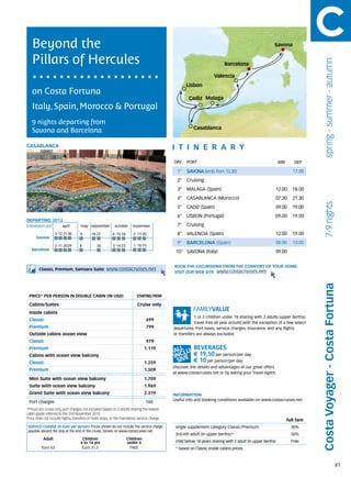 Beyond the                                                                                                                                           Savona


   Pillars of Hercules




                                                                                                                                                                                spring - summer - autumn
                                                                                                                          Barcelona

                                                                                                                    Valencia
                                                                                                    Lisbon
   on Costa Fortuna
                                                                                                     Cadiz Malaga
   Italy, Spain, Morocco & Portugal
   9 nights departing from
                                                                                                        Casablanca
   Savona and Barcelona

CASABLANCA                                                                                   itine r a r y
                                                                                             DAY	 PORT                                                      ARR       DEP

                                                                                               1°   SAVONA (emb. from 13.30)                                         17.00
                                                                                               2°   Cruising
                                                                                               3°   MALAGA (Spain)                                      12.00        18.00
                                                                                               4°   CASABLANCA (Morocco)                                07.30        21.30




                                                                                                                                                                                 7-9 nights
                                                                                               5°   CADIZ (Spain)                                       09.00        19.00
                                                                                               6°   LISBON (Portugal)                                   09.00        19.00
DEPARTING 2013
Embarkation port 	       april	     may	september	 october	 november                           7°   Cruising
                    3	 12	 21	30    9      18	27          6	 15	24      2	 11	20               8°   VALENCIA (Spain)                                    12.00        19.00
      Savona
                                                                                               9°   BARCELONA (Spain)                                   08.00        13.00
                    2	 11	 20	29    8          26         5	14	23       1	 10	19
   Barcelona
                                                                                              10° SAVONA (Italy)                                        09.00


                                                                                             BOOK THE EXCURSIONS FROM THE COMFORT OF YOUR HOME.
        Classic, Premium, Samsara Suite:             www.costacruises.net
                                                                                             VISIT OUR WEB SITE www.costacruises.net




                                                                                                                                                                              Costa Voyager - Costa Fortuna
 PRICE* PER PERSON IN DOUBLE CABIN (IN USD)                               starting from

 Cabins/Suites                                                            Cruise only
 Inside cabins
                                                                                                         1 or 2 children under 18 sharing with 2 adults (upper berths)
 Classic                                                                        699
                                                                                                         travel free all year around with the exception of a few select
 Premium                                                                        799          departures. Port taxes, service charges, insurance, and any flights
 Outside cabins ocean view                                                                   or transfers are always excluded.
 Classic                                                                        979
 Premium                                                                        1.119
 Cabins with ocean view balcony                                                                         € 19,50 per person/per day
 Classic                                                                        1.259                   € 10 per person/per day
                                                                                             Discover the details and advantages of our great offers
 Premium                                                                        1.509
                                                                                             at www.costacruises.net or by asking your Travel Agent.
 Mini Suite with ocean view balcony                                             1.709
 Suite with ocean view balcony                                                  1.969
 Grand Suite with ocean view balcony                                            2.319        INFORMATION
                                                                                             Useful info and booking conditions available on www.costacruises.net
 Port charges                                                                   160
*Prices are cruise only, port charges not included based on 2 adults sharing the lowest
cabin grade referred to the 2nd November 2013.
Price does not include flights, transfers or hotel stays, or the mandatory service charge.
                                                                                                                                                                  full fare
 SERVICE CHARGE (in Euro per person) Prices shown do not include the service charge,          single supplement category Classic/Premium                            30%
 payable aboard the ship at the end of the cruise. Details on www.costacruises.net
                                                                                              3rd/4th adult (in upper berths)*                                      50%
           Adult                     Children                        Children
                                    4 to 14 yrs                      under 4                  child below 18 years sharing with 2 adult (in upper berths)           Free
          Euro 63                    Euro 31,5                        FREE                    * based on Classic inside cabins prices.



                                                                                                                                                                                                           41
 