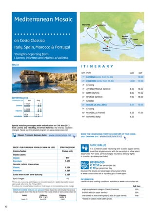 Mediterranean Mosaic
                                                                                                   Marseille             Livorno




                                                                                                                                Palermo                Athens
                                                                                                                                                       Piraeus
        on Costa Classica                                                                                                                                           Izmir


                                                                                                                                                                          Rhodes
        Italy, Spain, Morocco & Portugal                                                                                      Malta
                                                                                                                              La Valletta

        10 nights departing from
        Livorno, Palermo and Malta-La Valletta

     MALTA
                                                                                                  itine r a r y
                                                                                                  DAY	 PORT                                                      ARR            DEP

                                                                                                    1° LIVORNO (emb. from 14.00)                                            18.00
                                                                                                    2° PALERMO (emb. from 15.30)                                 14.00      19.00
                                                                                                    3° Cruising
                                                                                                    4° ATHENS-PIRAEUS (Greece)                                   8.00       18.00
                                                                                                    5° IZMIR (Turkey)                                            8.00       17.00

     DEPARTING 2013
                                                                                                    6° RHODES (Greece)                                           9.00       18.00
     Embarkation port 	april	 may                                                                   7° Cruising
                       7	 17	27           7	17
          Livorno                                                                                   8° MALTA-LA VALLETTA                                         8.00       18.00

                       8	18	28            8	 18                                                     9° Cruising
          Palermo
                                                                                                   10° MARSEILLE (France)                                        8.00       17.00
                      14	24            4	 14
       La Valletta                                                                                 11° LIVORNO (Italy)                                           8.00



     Special note for passengers with embarkation on 17th May 2013
     from Livorno and 18th May 2013 from Palermo: the itinerary has been
     changed. Please see the detailed program on www.costacruises.net

                                                                                                  BOOK THE EXCURSIONS FROM THE COMFORT OF YOUR HOME.
             Classic, Premium, Samsara Suite:             www.costacruises.net
                                                                                                  VISIT OUR WEB SITE www.costacruises.net




      PRICE* PER PERSON IN DOUBLE CABIN (IN USD)                          starting from
                                                                                                              1 or 2 children under 18 sharing with 2 adults (upper berths)
      Cabins/Suites                                                          Cruise only                      travel free all year around with the exception of a few select
                                                                                                  departures. Port taxes, service charges, insurance, and any flights
      Inside cabins
                                                                                                  or transfers are always excluded.
      Classic                                                                      919
      Premium                                                                    1.019
      Outside cabins ocean view
                                                                                                             € 19,50 per person/per day
      Classic                                                                    1.229                       € 10 per person/per day
      Premium                                                                    1.369            Discover the details and advantages of our great offers
                                                                                                  at www.costacruises.net or by asking your Travel Agent.
      Suite with ocean view balcony                                              2.169

      Port charges                                                                170             INFORMATION
     *Prices are cruise only, port charges not included based on 2 adults sharing the lowest      Useful info and booking conditions available on www.costacruises.net
     cabin grade referred to the 7th April 2013.
     Price does not include flights, transfers or hotel stays, or the mandatory service charge.                                                                     full fare
      SERVICE CHARGE (in Euro per person) Prices shown do not include the service                  single supplement category Classic/Premium                            30%
      charge, payable aboard the ship at the end of the cruise. Details on www.costacruises.net    3rd/4th adult (in upper berths)*                                      50%
                     Adult                  Children                     Children                  child below 18 years sharing with 2 adult (in upper berths)           Free
                                           4 to 14 yrs                   under 4
                  Euro 70                    Euro 35                      FREE                     * based on Classic inside cabins prices.



42
 