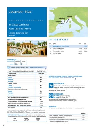 Lavander blue
                                                                                                                                         Savona
                                                                                                                       Marseille

                                                                                                                Barcelona

        on Costa Luminosa
        Italy, Spain & France
        3 nights departing from
        Savona

     BARCELONA                                                                                    itine r a r y
                                                                                                  DAY	 PORT                                                      ARR        DEP

                                                                                                    1°    SAVONA (emb. from 13.00)                                         17.00
                                                                                                    2°    BARCELONA (Spain)                                      14.00     20.00
                                                                                                    3°    MARSEILLE (France)                                     08.00     18.00
                                                                                                    4°    SAVONA (Italy)                                         09.00



     DEPARTING 2013
     Embarkation port 	 september	october

                      10	17           8
          Savona


             Classic, Premium, Samsara Suite:             www.costacruises.net

      PRICE* PER PERSON IN DOUBLE CABIN (IN USD)                          starting from

      Cabins/Suites                                                          Cruise only
      Inside cabins
                                                                                                  BOOK THE EXCURSIONS FROM THE COMFORT OF YOUR HOME.
      Classic                                                                      359            VISIT OUR WEB SITE www.costacruises.net
      Premium                                                                      409
      Samsara                                                                      829
      Outside cabins
      Classic                                                                      429                        1 or 2 children under 18 sharing with 2 adults (upper berths)
      Premium - ocean view                                                         519                        travel free all year around with the exception of a few select
      Cabins with ocean view balcony                                                              departures. Port taxes, service charges, insurance, and any flights
                                                                                                  or transfers are always excluded.
      Classic                                                                      569
      Premium                                                                      689
      Samsara                                                                    1.109
                                                                                                             € 19,50 per person/per day
      Mini Suite with ocean view balcony                                           809                       € 10 per person/per day
      Suite with ocean view balcony                                                979            Discover the details and advantages of our great offers
      Panorama Suite with ocean view balcony                                     1.089            at www.costacruises.net or by asking your Travel Agent.

      Grand Suite with ocean view balcony                                        1.259
      Samsara Suite with ocean view balcony                                      1.399
                                                                                                  INFORMATION
      Port charges                                                                100             Useful info and booking conditions available on www.costacruises.net
     *Prices are cruise only, port charges not included based on 2 adults sharing the lowest
     cabin grade referred to the 8th October 2013.
     Price does not include flights, transfers or hotel stays, or the mandatory service charge.
                                                                                                                                                                     full fare
      SERVICE CHARGE (in Euro per person) Prices shown do not include the service                  single supplement category Classic/Premium                            30%
      charge, payable aboard the ship at the end of the cruise. Details on www.costacruises.net
                                                                                                   3rd/4th adult (in upper berths)*                                      50%
                   Adult                    Children                     Children
                                           4 to 14 yrs                   under 4                   child below 18 years sharing with 2 adult (in upper berths)           Free
                  Euro 21                   Euro 10,5                     FREE
                                                                                                   * based on Classic inside cabins prices.



46
 