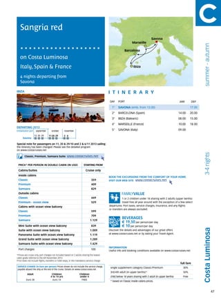 Sangria red
                                                                                                                                    Savona
                                                                                                                  Marseille




                                                                                                                                                                                summer - autumn
                                                                                                           Barcelona

   on Costa Luminosa
   Italy, Spain & France                                                                                           Ibiza


   4 nights departing from
   Savona

IBIZA                                                                                        itine r a r y
                                                                                             DAY	 PORT                                                      ARR          DEP

                                                                                               1°    SAVONA (emb. from 13.00)                                         17.00
                                                                                               2°    BARCELONA (Spain)                                      14.00     20.00
                                                                                               3°    IBIZA (Balearic)                                       08.00     15.00
                                                                                               4°    MARSEILLE (France)                                     10.00     18.00
DEPARTING 2013
Embarkation port 	 september	october	november                                                  5°    SAVONA (Italy)                                         09.00
                   13	20	29       11	20	 29       2	 6
      Savona

Special note for passengers on 11, 20 & 29/10 and 2 & 6/11 2013 sailing:
the itinerary has been changed. Please see the detailed program
on www.costacruises.net




                                                                                                                                                                                3-4 nights
        Classic, Premium, Samsara Suite:             www.costacruises.net

 PRICE* PER PERSON IN DOUBLE CABIN (IN USD)                            starting from

 Cabins/Suites                                                            Cruise only
 Inside cabins
                                                                                             BOOK THE EXCURSIONS FROM THE COMFORT OF YOUR HOME.
 Classic                                                                       359           VISIT OUR WEB SITE www.costacruises.net
 Premium                                                                       409
 Samsara                                                                       829
 Outside cabins
 Classic                                                                       449                       1 or 2 children under 18 sharing with 2 adults (upper berths)
 Premium - ocean view                                                          529                       travel free all year around with the exception of a few select
 Cabins with ocean view balcony                                                              departures. Port taxes, service charges, insurance, and any flights
                                                                                             or transfers are always excluded.
 Classic                                                                       599
 Premium                                                                       709
 Samsara                                                                      1.129
                                                                                                        € 19,50 per person/per day
 Mini Suite with ocean view balcony                                            839                      € 10 per person/per day
                                                                                                                                                                               Costa Luminosa


 Suite with ocean view balcony                                                1.009          Discover the details and advantages of our great offers
 Panorama Suite with ocean view balcony                                       1.119          at www.costacruises.net or by asking your Travel Agent.

 Grand Suite with ocean view balcony                                          1.289
 Samsara Suite with ocean view balcony                                        1.429
                                                                                             INFORMATION
 Port charges                                                                  100           Useful info and booking conditions available on www.costacruises.net
*Prices are cruise only, port charges not included based on 2 adults sharing the lowest
cabin grade referred to the 6th November 2013.
Price does not include flights, transfers or hotel stays, or the mandatory service charge.
                                                                                                                                                             full fare
SERVICE CHARGE (in Euro per person) Prices shown do not include the service charge,           single supplement category Classic/Premium                       30%
payable aboard the ship at the end of the cruise. Details on www.costacruises.net
                                                                                              3rd/4th adult (in upper berths)*                                 50%
           Adult                     Children                      Children
                                    4 to 14 yrs                    under 4                    child below 18 years sharing with 2 adult (in upper berths)      Free
          Euro 28                     Euro 14                       FREE
                                                                                              * based on Classic inside cabins prices.



                                                                                                                                                                                                  47
 
