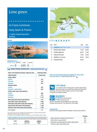 Lime green
                                                                                                                                         Savona
                                                                                                                       Marseille

                                                                                                                Barcelona
                                                                                                                                                 Ajaccio
        on Costa Luminosa
                                                                                                                         Palma
        Italy, Spain & France
        5 nights departing from
        Savona
     PALMA                                                                                        itine r a r y
                                                                                                  DAY	 PORT                                                      ARR        DEP

                                                                                                    1°    SAVONA (emb. from 13.00)                                         17.00
                                                                                                    2°    BARCELONA (Spain)                                      14.00     20.00
                                                                                                    3°    PALMA (Balearic)                                       08.00     17.00
                                                                                                    4°    AJACCIO (France)                                       14.00     20.00
                                                                                                    5°    MARSEILLE (France)                                     09.00     18.00
                                                                                                    6°    SAVONA (Italy)                                         09.00
     DEPARTING 2013
     Embarkation port 	 september	october	november

                      24              3	 15	 24    10
          Savona


             Classic, Premium, Samsara Suite:             www.costacruises.net

      PRICE* PER PERSON IN DOUBLE CABIN (IN USD)                          starting from

      Cabins/Suites                                                          Cruise only          BOOK THE EXCURSIONS FROM THE COMFORT OF YOUR HOME.
                                                                                                  VISIT OUR WEB SITE www.costacruises.net
      Inside cabins
      Classic                                                                      419
      Premium                                                                      459
      Samsara                                                                      879
      Outside cabins
      Classic                                                                      499                        1 or 2 children under 18 sharing with 2 adults (upper berths)
      Premium - ocean view                                                         589                        travel free all year around with the exception of a few select
      Cabins with ocean view balcony                                                              departures. Port taxes, service charges, insurance, and any flights
                                                                                                  or transfers are always excluded.
      Classic                                                                      689
      Premium                                                                      799
      Samsara                                                                    1.219
                                                                                                             € 19,50 per person/per day
      Mini Suite with ocean view balcony                                           919                       € 10 per person/per day
      Suite with ocean view balcony                                              1.089            Discover the details and advantages of our great offers
      Panorama Suite with ocean view balcony                                     1.199            at www.costacruises.net or by asking your Travel Agent.

      Grand Suite with ocean view balcony                                        1.369
      Samsara Suite with ocean view balcony                                      1.509
                                                                                                  INFORMATION
      Port charges                                                                110             Useful info and booking conditions available on www.costacruises.net
     *Prices are cruise only, port charges not included based on 2 adults sharing the lowest
     cabin grade referred to the 10th November 2013.
     Price does not include flights, transfers or hotel stays, or the mandatory service charge.
                                                                                                                                                                     full fare
      SERVICE CHARGE (in Euro per person) Prices shown do not include the service                  single supplement category Classic/Premium                            30%
      charge, payable aboard the ship at the end of the cruise. Details on www.costacruises.net
                                                                                                   3rd/4th adult (in upper berths)*                                      50%
                   Adult                    Children                     Children
                                           4 to 14 yrs                   under 4                   child below 18 years sharing with 2 adult (in upper berths)           Free
                  Euro 35                   Euro 17,5                     FREE
                                                                                                   * based on Classic inside cabins prices.



48
 
