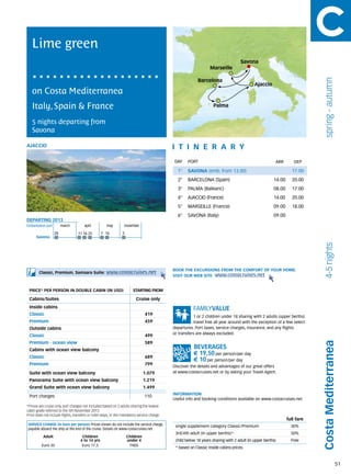 Lime green
                                                                                                                                    Savona
                                                                                                                  Marseille




                                                                                                                                                                            spring - autumn
                                                                                                           Barcelona
                                                                                                                                            Ajaccio
   on Costa Mediterranea
   Italy, Spain & France                                                                                            Palma


   5 nights departing from
   Savona

AJACCIO                                                                                      itine r a r y
                                                                                              DAY	 PORT                                                 ARR        DEP

                                                                                               1°    SAVONA (emb. from 13.00)                                    17.00
                                                                                               2°    BARCELONA (Spain)                                 14.00     20.00
                                                                                               3°    PALMA (Balearic)                                  08.00     17.00
                                                                                               4°    AJACCIO (France)                                  14.00     20.00
                                                                                               5°    MARSEILLE (France)                                09.00     18.00
                                                                                               6°    SAVONA (Italy)                                    09.00
DEPARTING 2013
Embarkation port 	      march	 april	                 may	november

                   28             11 16 25        7	 16         5
      Savona




                                                                                                                                                                            4-5 nights
                                                                                             BOOK THE EXCURSIONS FROM THE COMFORT OF YOUR HOME.
        Classic, Premium, Samsara Suite:             www.costacruises.net
                                                                                             VISIT OUR WEB SITE www.costacruises.net


 PRICE* PER PERSON IN DOUBLE CABIN (IN USD)                            starting from

 Cabins/Suites                                                            Cruise only
 Inside cabins
 Classic                                                                       419
                                                                                                         1 or 2 children under 18 sharing with 2 adults (upper berths)
 Premium                                                                       459                       travel free all year around with the exception of a few select
 Outside cabins                                                                              departures. Port taxes, service charges, insurance, and any flights
                                                                                             or transfers are always excluded.
 Classic                                                                       499
 Premium - ocean view                                                          589
                                                                                                                                                                           Costa Mediterranea
 Cabins with ocean view balcony
                                                                                                        € 19,50 per person/per day
 Classic                                                                       689
                                                                                                        € 10 per person/per day
 Premium                                                                       799
                                                                                             Discover the details and advantages of our great offers
 Suite with ocean view balcony                                                 1.079         at www.costacruises.net or by asking your Travel Agent.

 Panorama Suite with ocean view balcony                                        1.219
 Grand Suite with ocean view balcony                                           1.499
                                                                                             INFORMATION
 Port charges                                                                  110
                                                                                             Useful info and booking conditions available on www.costacruises.net
*Prices are cruise only, port charges not included based on 2 adults sharing the lowest
cabin grade referred to the 5th November 2013.
Price does not include flights, transfers or hotel stays, or the mandatory service charge.
                                                                                                                                                               full fare
SERVICE CHARGE (in Euro per person) Prices shown do not include the service charge,           single supplement category Classic/Premium                         30%
payable aboard the ship at the end of the cruise. Details on www.costacruises.net
                                                                                              3rd/4th adult (in upper berths)*                                   50%
           Adult                     Children                       Children
                                    4 to 14 yrs                     under 4                   child below 18 years sharing with 2 adult (in upper berths)        Free
          Euro 35                    Euro 17,5                       FREE
                                                                                              * based on Classic inside cabins prices.



                                                                                                                                                                                              51
 